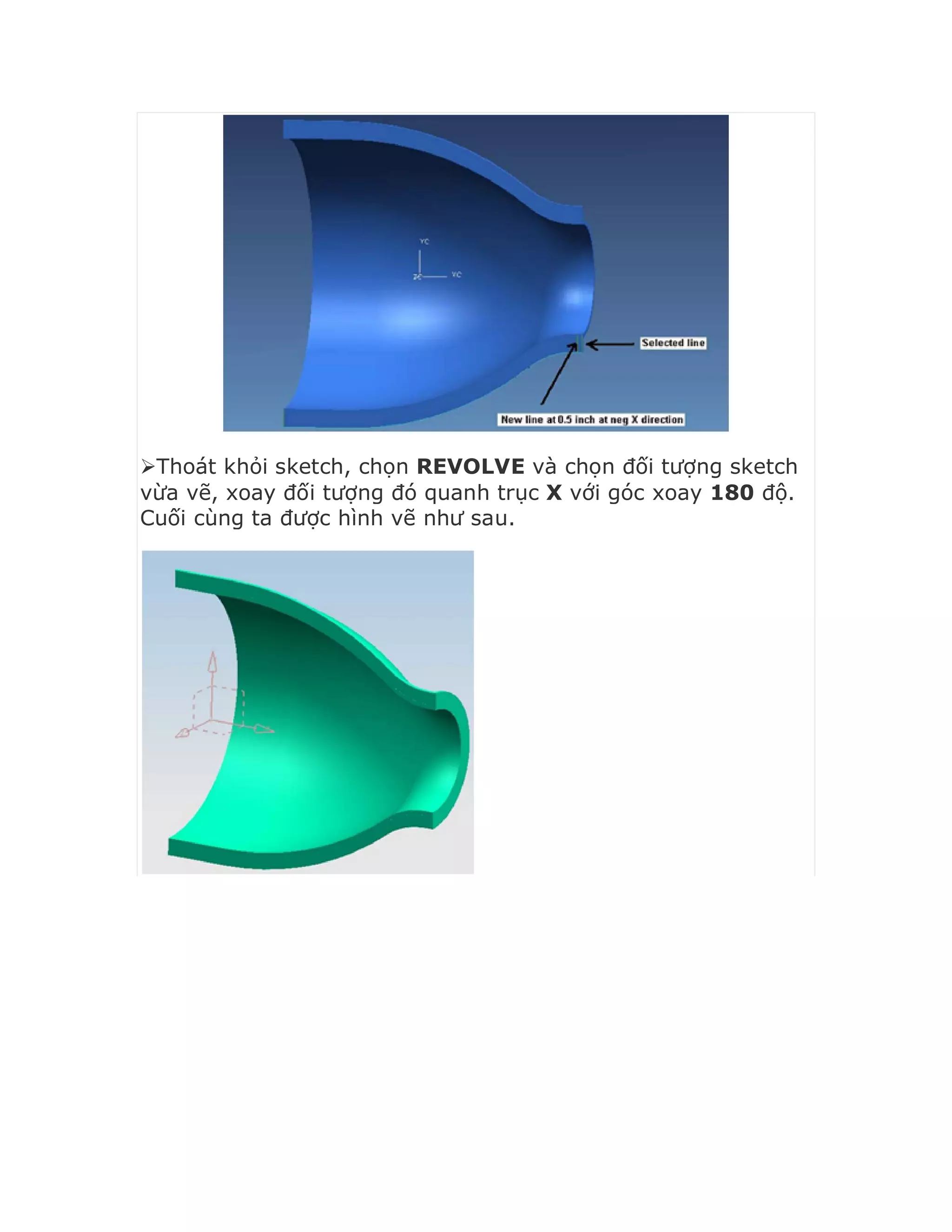 Thoát khỏi sketch, chọn REVOLVE và chọn đối tượng sketch
vừa vẽ, xoay đối tượng đó quanh trục X với góc xoay 180 độ.
Cuối cùng ta được hình vẽ như sau.
 