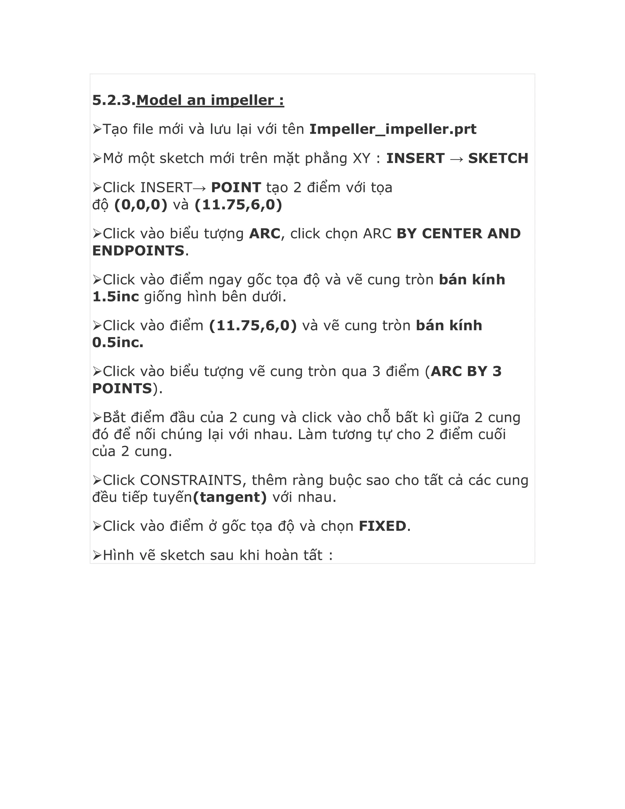 5.2.3.Model an impeller :
Tạo file mới và lưu lại với tên Impeller_impeller.prt
Mở một sketch mới trên mặt phẳng XY : INSERT → SKETCH
Click INSERT→ POINT tạo 2 điểm với tọa
độ (0,0,0) và (11.75,6,0)
Click vào biểu tượng ARC, click chọn ARC BY CENTER AND
ENDPOINTS.
Click vào điểm ngay gốc tọa độ và vẽ cung tròn bán kính
1.5inc giống hình bên dưới.
Click vào điểm (11.75,6,0) và vẽ cung tròn bán kính
0.5inc.
Click vào biểu tượng vẽ cung tròn qua 3 điểm (ARC BY 3
POINTS).
Bắt điểm đầu của 2 cung và click vào chỗ bất kì giữa 2 cung
đó để nối chúng lại với nhau. Làm tương tự cho 2 điểm cuối
của 2 cung.
Click CONSTRAINTS, thêm ràng buộc sao cho tất cả các cung
đều tiếp tuyến(tangent) với nhau.
Click vào điểm ở gốc tọa độ và chọn FIXED.
Hình vẽ sketch sau khi hoàn tất :
 