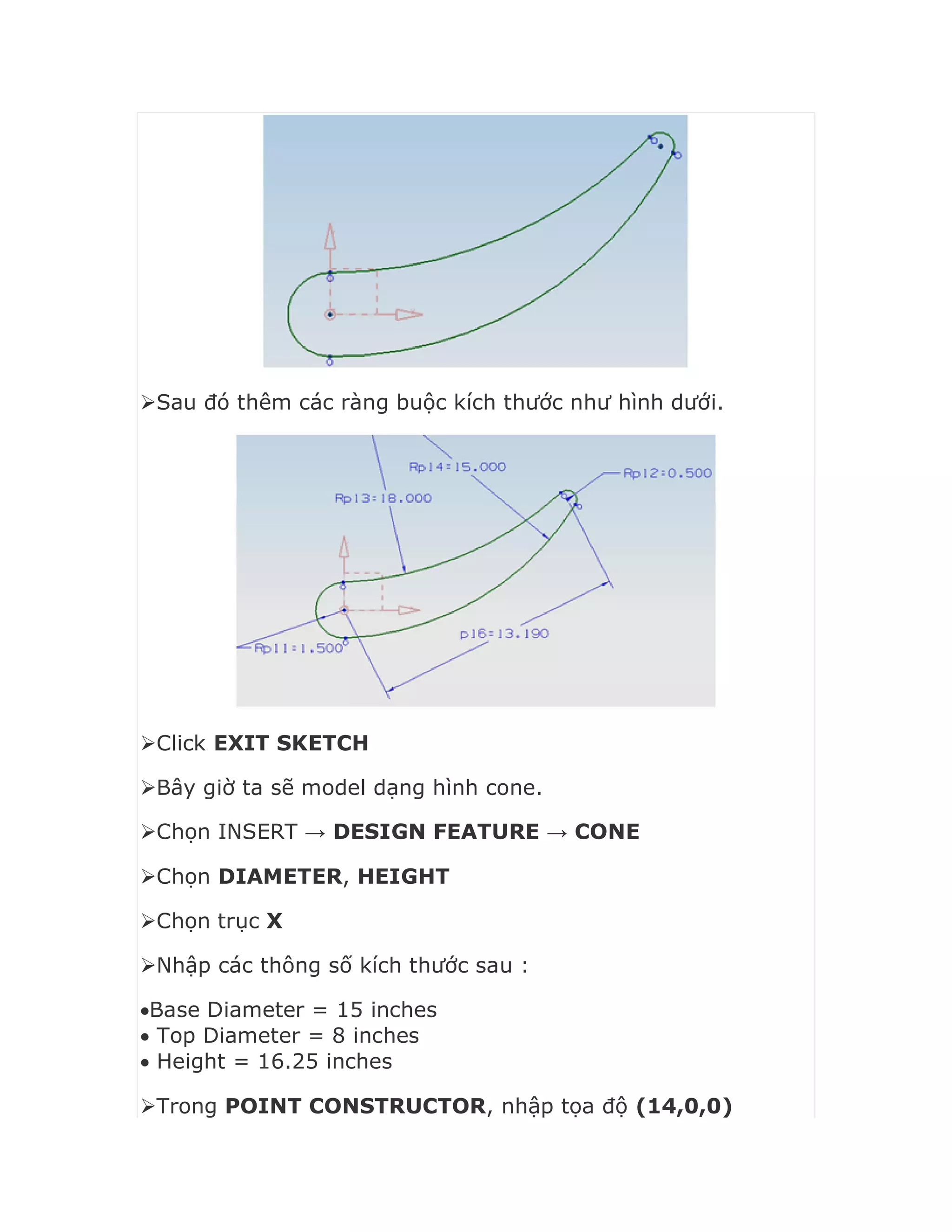 Sau đó thêm các ràng buộc kích thước như hình dưới.
Click EXIT SKETCH
Bây giờ ta sẽ model dạng hình cone.
Chọn INSERT → DESIGN FEATURE → CONE
Chọn DIAMETER, HEIGHT
Chọn trục X
Nhập các thông số kích thước sau :
Base Diameter = 15 inches
 Top Diameter = 8 inches
 Height = 16.25 inches
Trong POINT CONSTRUCTOR, nhập tọa độ (14,0,0)
 