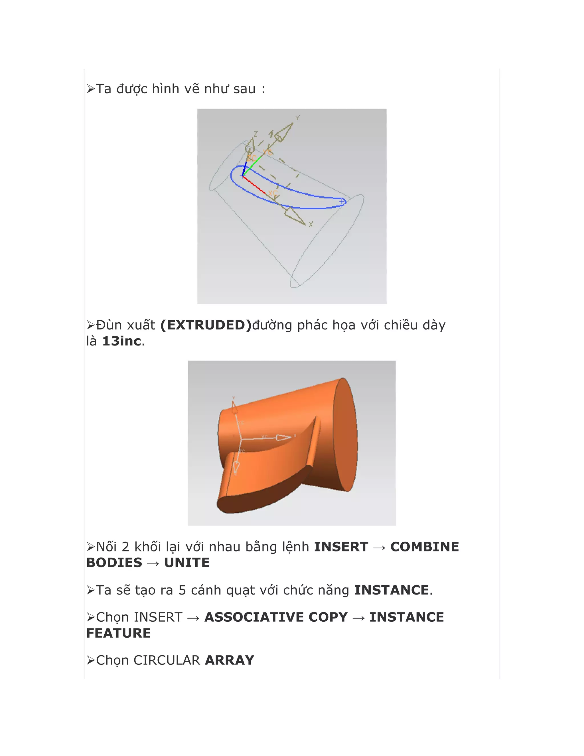 Ta được hình vẽ như sau :
Đùn xuất (EXTRUDED)đường phác họa với chiều dày
là 13inc.
Nối 2 khối lại với nhau bằng lệnh INSERT → COMBINE
BODIES → UNITE
Ta sẽ tạo ra 5 cánh quạt với chức năng INSTANCE.
Chọn INSERT → ASSOCIATIVE COPY → INSTANCE
FEATURE
Chọn CIRCULAR ARRAY
 