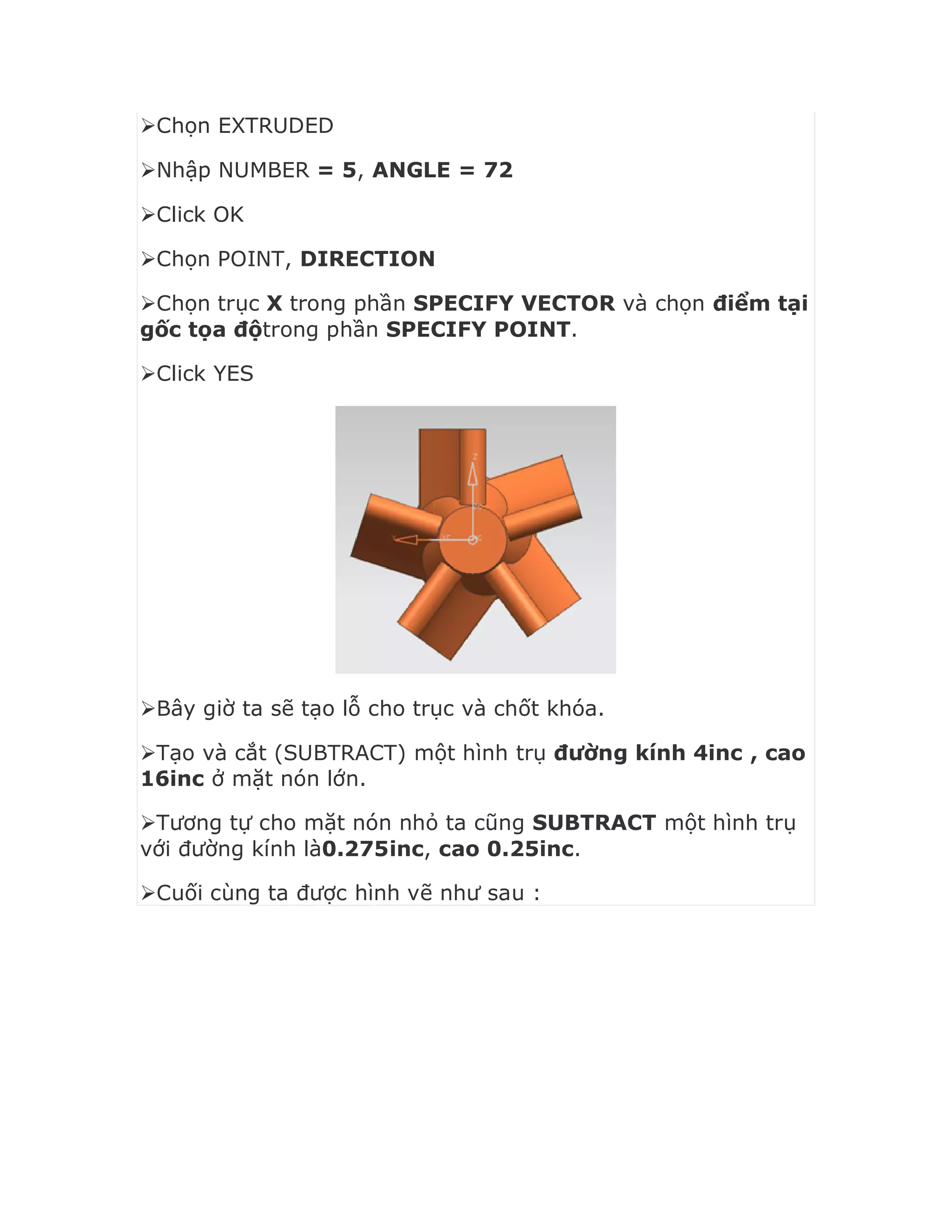 Chọn EXTRUDED
Nhập NUMBER = 5, ANGLE = 72
Click OK
Chọn POINT, DIRECTION
Chọn trục X trong phần SPECIFY VECTOR và chọn điểm tại
gốc tọa độtrong phần SPECIFY POINT.
Click YES
Bây giờ ta sẽ tạo lỗ cho trục và chốt khóa.
Tạo và cắt (SUBTRACT) một hình trụ đường kính 4inc , cao
16inc ở mặt nón lớn.
Tương tự cho mặt nón nhỏ ta cũng SUBTRACT một hình trụ
với đường kính là0.275inc, cao 0.25inc.
Cuối cùng ta được hình vẽ như sau :
 