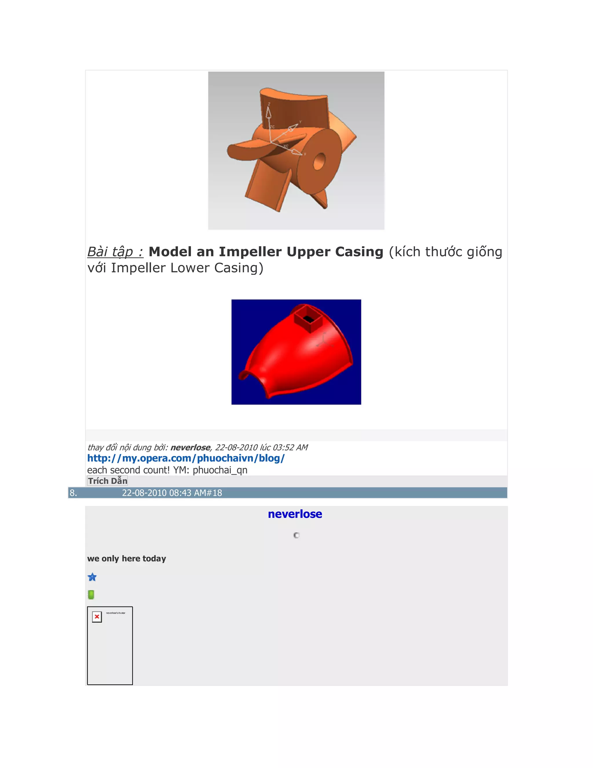 Bài tập : Model an Impeller Upper Casing (kích thước giống
với Impeller Lower Casing)
thay đổi nội dung bởi: neverlose, 22-08-2010 lúc 03:52 AM
http://my.opera.com/phuochaivn/blog/
each second count! YM: phuochai_qn
Trích Dẫn
8. 22-08-2010 08:43 AM#18
neverlose
we only here today
neverlose's Avatar
 