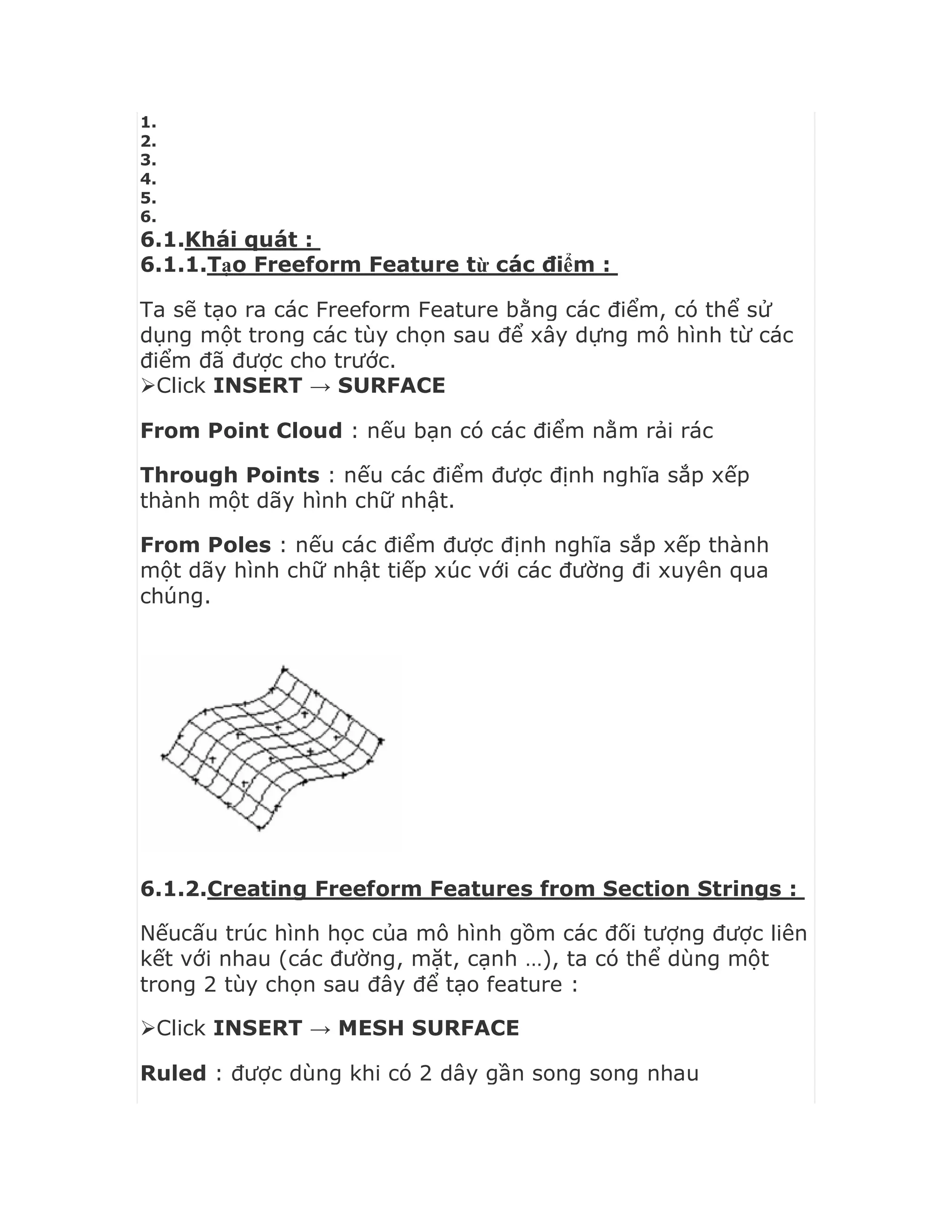 1.
2.
3.
4.
5.
6.
6.1.Khái quát :
6.1.1.Tạo Freeform Feature từ các điểm :
Ta sẽ tạo ra các Freeform Feature bằng các điểm, có thể sử
dụng một trong các tùy chọn sau để xây dựng mô hình từ các
điểm đã được cho trước.
Click INSERT → SURFACE
From Point Cloud : nếu bạn có các điểm nằm rải rác
Through Points : nếu các điểm được định nghĩa sắp xếp
thành một dãy hình chữ nhật.
From Poles : nếu các điểm được định nghĩa sắp xếp thành
một dãy hình chữ nhật tiếp xúc với các đường đi xuyên qua
chúng.
6.1.2.Creating Freeform Features from Section Strings :
Nếucấu trúc hình học của mô hình gồm các đối tượng được liên
kết với nhau (các đường, mặt, cạnh …), ta có thể dùng một
trong 2 tùy chọn sau đây để tạo feature :
Click INSERT → MESH SURFACE
Ruled : được dùng khi có 2 dây gần song song nhau
 