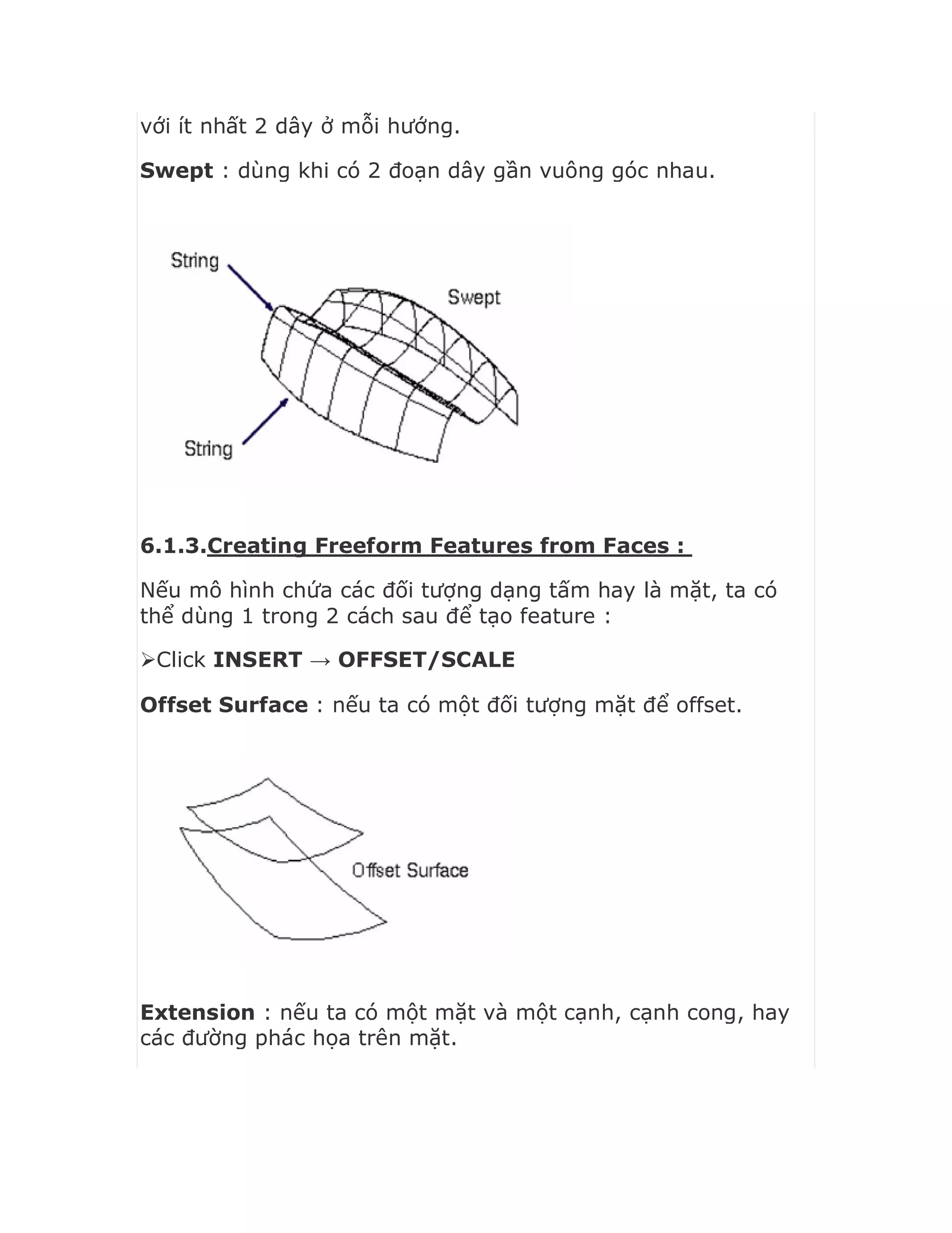 với ít nhất 2 dây ở mỗi hướng.
Swept : dùng khi có 2 đoạn dây gần vuông góc nhau.
6.1.3.Creating Freeform Features from Faces :
Nếu mô hình chứa các đối tượng dạng tấm hay là mặt, ta có
thể dùng 1 trong 2 cách sau để tạo feature :
Click INSERT → OFFSET/SCALE
Offset Surface : nếu ta có một đối tượng mặt để offset.
Extension : nếu ta có một mặt và một cạnh, cạnh cong, hay
các đường phác họa trên mặt.
 
