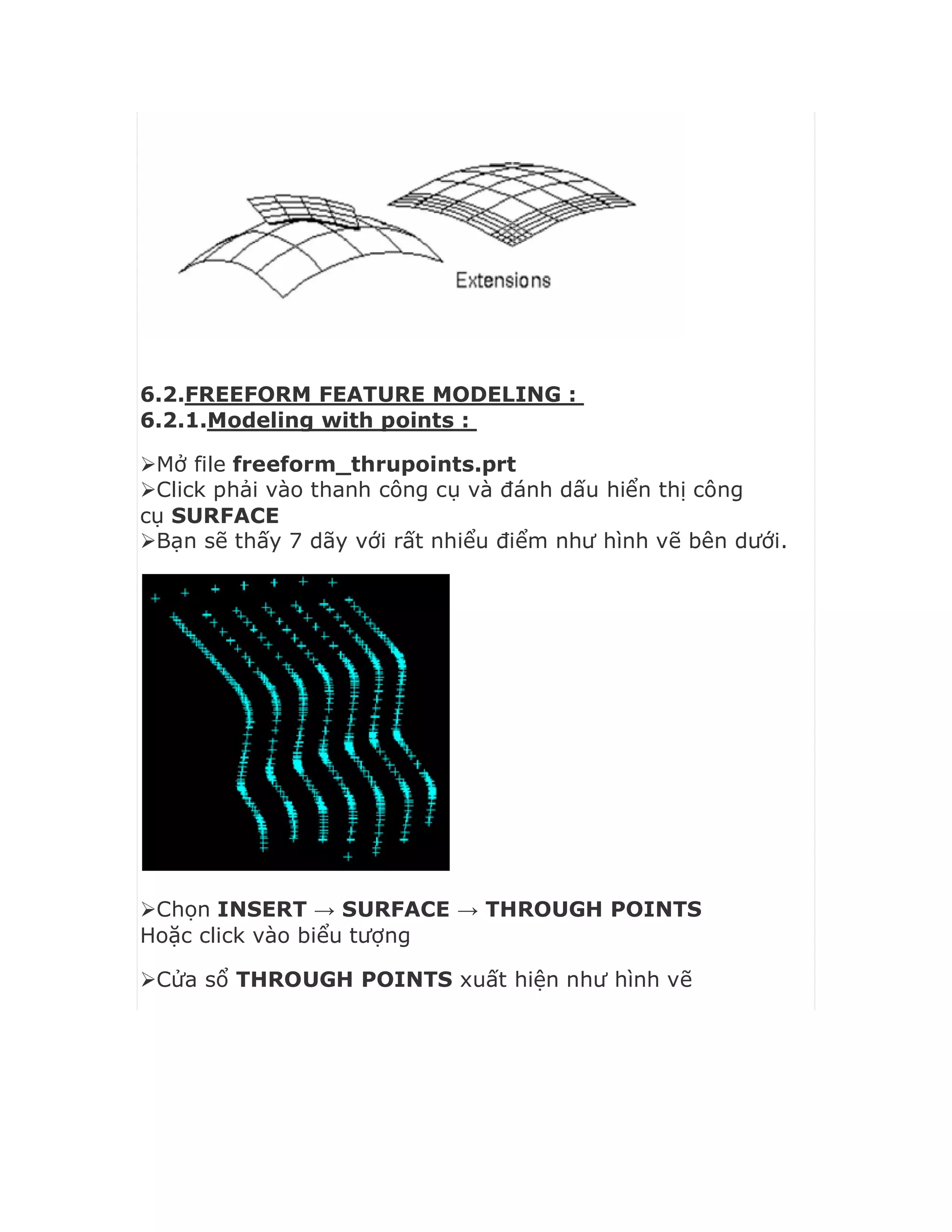 6.2.FREEFORM FEATURE MODELING :
6.2.1.Modeling with points :
Mở file freeform_thrupoints.prt
Click phải vào thanh công cụ và đánh dấu hiển thị công
cụ SURFACE
Bạn sẽ thấy 7 dãy với rất nhiểu điểm như hình vẽ bên dưới.
Chọn INSERT → SURFACE → THROUGH POINTS
Hoặc click vào biểu tượng
Cửa sổ THROUGH POINTS xuất hiện như hình vẽ
 