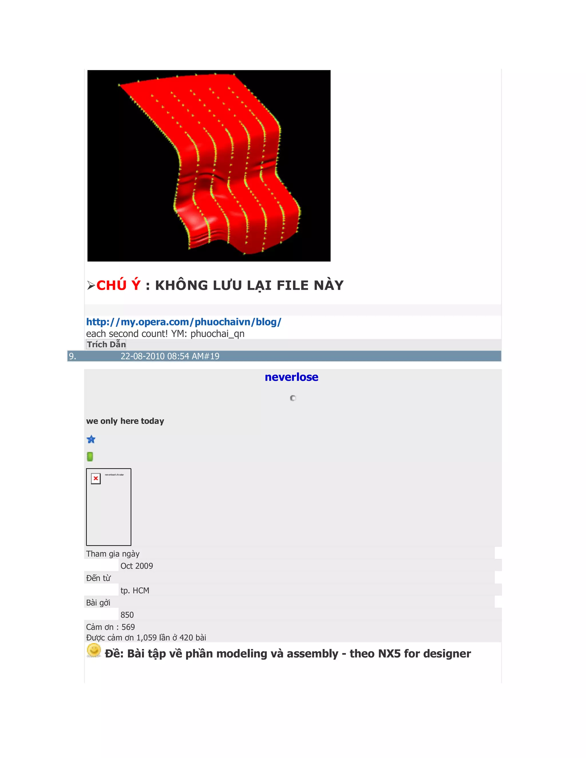 CHÚ Ý : KHÔNG LƯU LẠI FILE NÀY
http://my.opera.com/phuochaivn/blog/
each second count! YM: phuochai_qn
Trích Dẫn
9. 22-08-2010 08:54 AM#19
neverlose
we only here today
neverlose's Avatar
Tham gia ngày
Oct 2009
Đến từ
tp. HCM
Bài gởi
850
Cảm ơn : 569
Được cảm ơn 1,059 lần ở 420 bài
Ðề: Bài tập về phần modeling và assembly - theo NX5 for designer
 