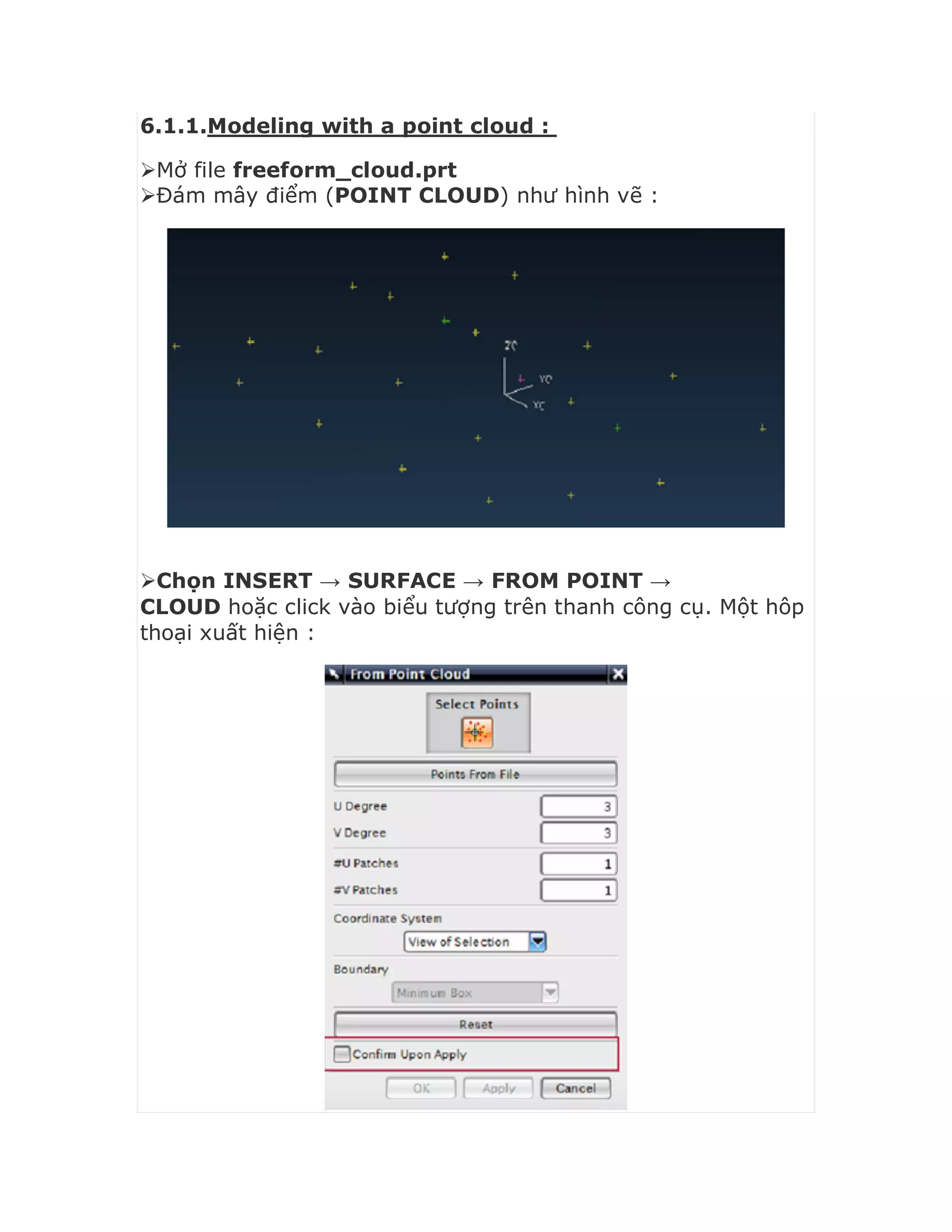 6.1.1.Modeling with a point cloud :
Mở file freeform_cloud.prt
Đám mây điểm (POINT CLOUD) như hình vẽ :
Chọn INSERT → SURFACE → FROM POINT →
CLOUD hoặc click vào biểu tượng trên thanh công cụ. Một hôp
thoại xuất hiện :
 