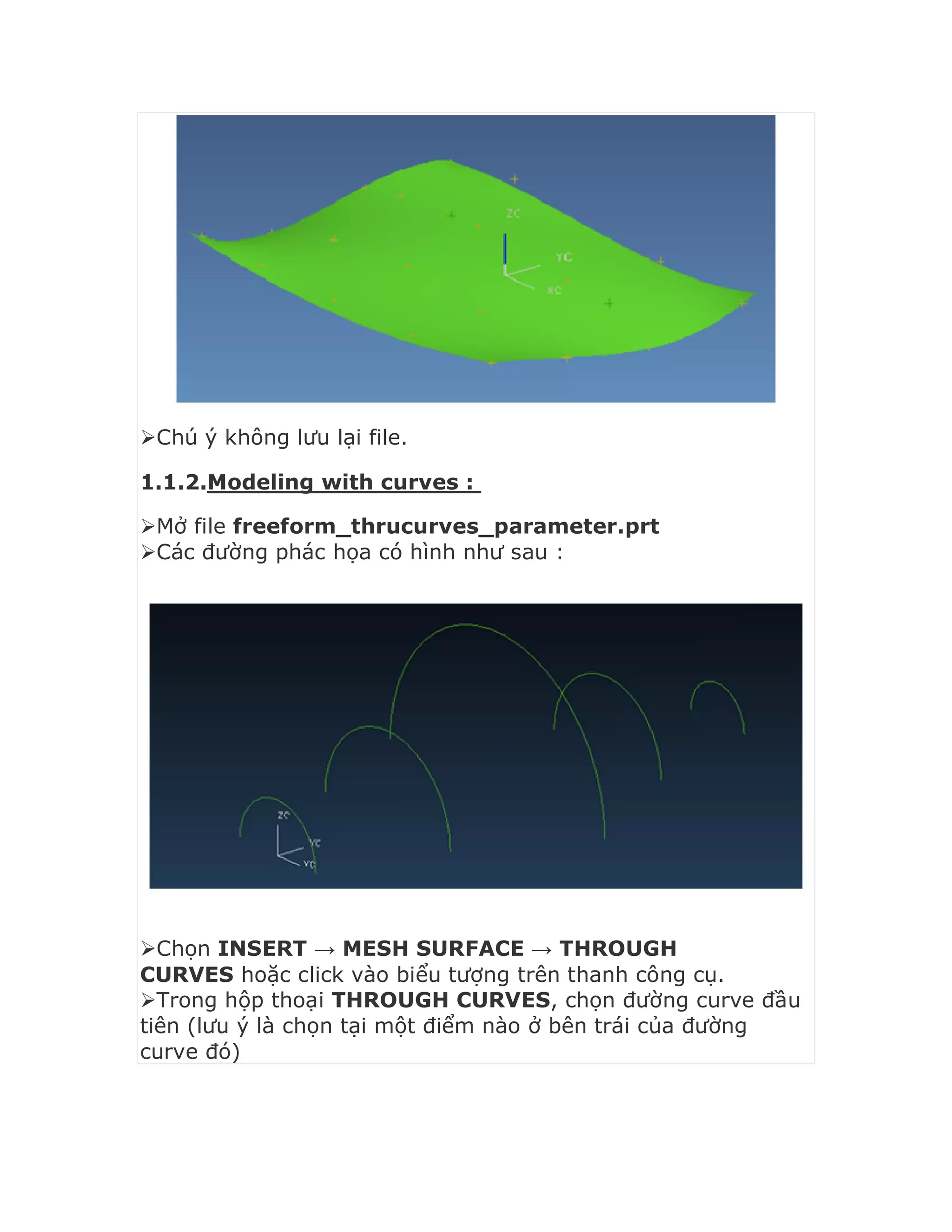 Chú ý không lưu lại file.
1.1.2.Modeling with curves :
Mở file freeform_thrucurves_parameter.prt
Các đường phác họa có hình như sau :
Chọn INSERT → MESH SURFACE → THROUGH
CURVES hoặc click vào biểu tượng trên thanh công cụ.
Trong hộp thoại THROUGH CURVES, chọn đường curve đầu
tiên (lưu ý là chọn tại một điểm nào ở bên trái của đường
curve đó)
 
