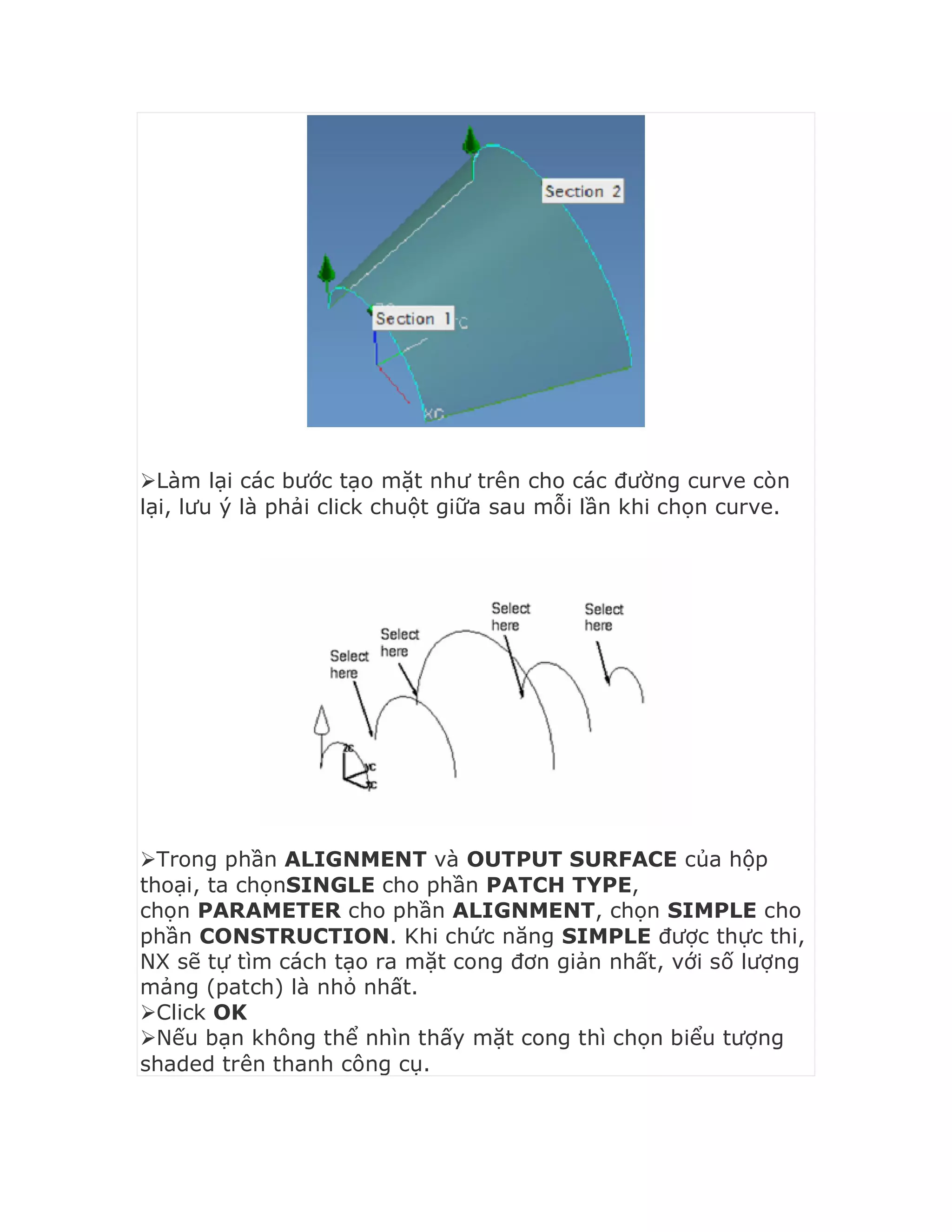Làm lại các bước tạo mặt như trên cho các đường curve còn
lại, lưu ý là phải click chuột giữa sau mỗi lần khi chọn curve.
Trong phần ALIGNMENT và OUTPUT SURFACE của hộp
thoại, ta chọnSINGLE cho phần PATCH TYPE,
chọn PARAMETER cho phần ALIGNMENT, chọn SIMPLE cho
phần CONSTRUCTION. Khi chức năng SIMPLE được thực thi,
NX sẽ tự tìm cách tạo ra mặt cong đơn giản nhất, với số lượng
mảng (patch) là nhỏ nhất.
Click OK
Nếu bạn không thể nhìn thấy mặt cong thì chọn biểu tượng
shaded trên thanh công cụ.
 