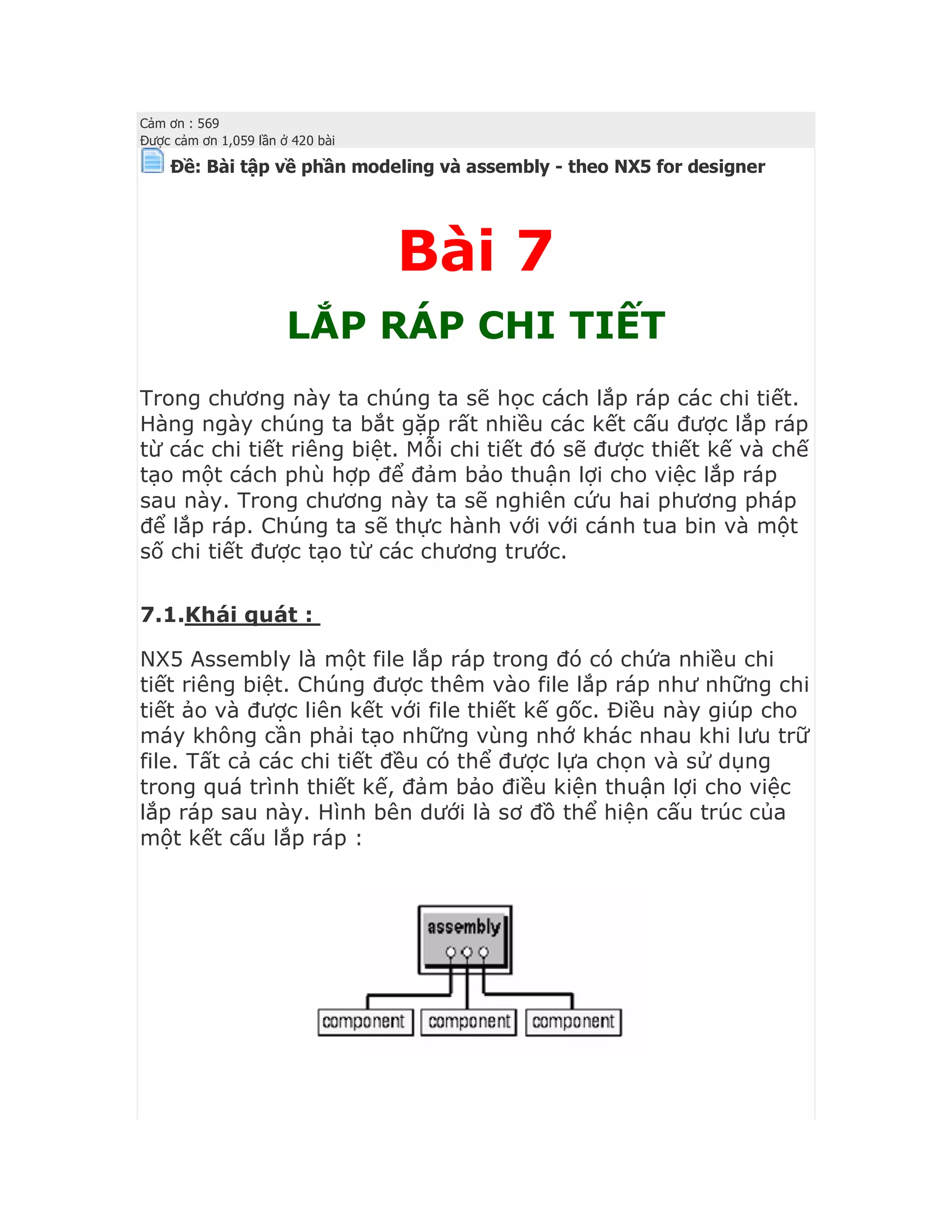 Cảm ơn : 569
Được cảm ơn 1,059 lần ở 420 bài
Ðề: Bài tập về phần modeling và assembly - theo NX5 for designer
Bài 7
LẮP RÁP CHI TIẾT
Trong chương này ta chúng ta sẽ học cách lắp ráp các chi tiết.
Hàng ngày chúng ta bắt gặp rất nhiều các kết cấu được lắp ráp
từ các chi tiết riêng biệt. Mỗi chi tiết đó sẽ được thiết kế và chế
tạo một cách phù hợp để đảm bảo thuận lợi cho việc lắp ráp
sau này. Trong chương này ta sẽ nghiên cứu hai phương pháp
để lắp ráp. Chúng ta sẽ thực hành với với cánh tua bin và một
số chi tiết được tạo từ các chương trước.
7.1.Khái quát :
NX5 Assembly là một file lắp ráp trong đó có chứa nhiều chi
tiết riêng biệt. Chúng được thêm vào file lắp ráp như những chi
tiết ảo và được liên kết với file thiết kế gốc. Điều này giúp cho
máy không cần phải tạo những vùng nhớ khác nhau khi lưu trữ
file. Tất cả các chi tiết đều có thể được lựa chọn và sử dụng
trong quá trình thiết kế, đảm bảo điều kiện thuận lợi cho việc
lắp ráp sau này. Hình bên dưới là sơ đồ thể hiện cấu trúc của
một kết cấu lắp ráp :
 