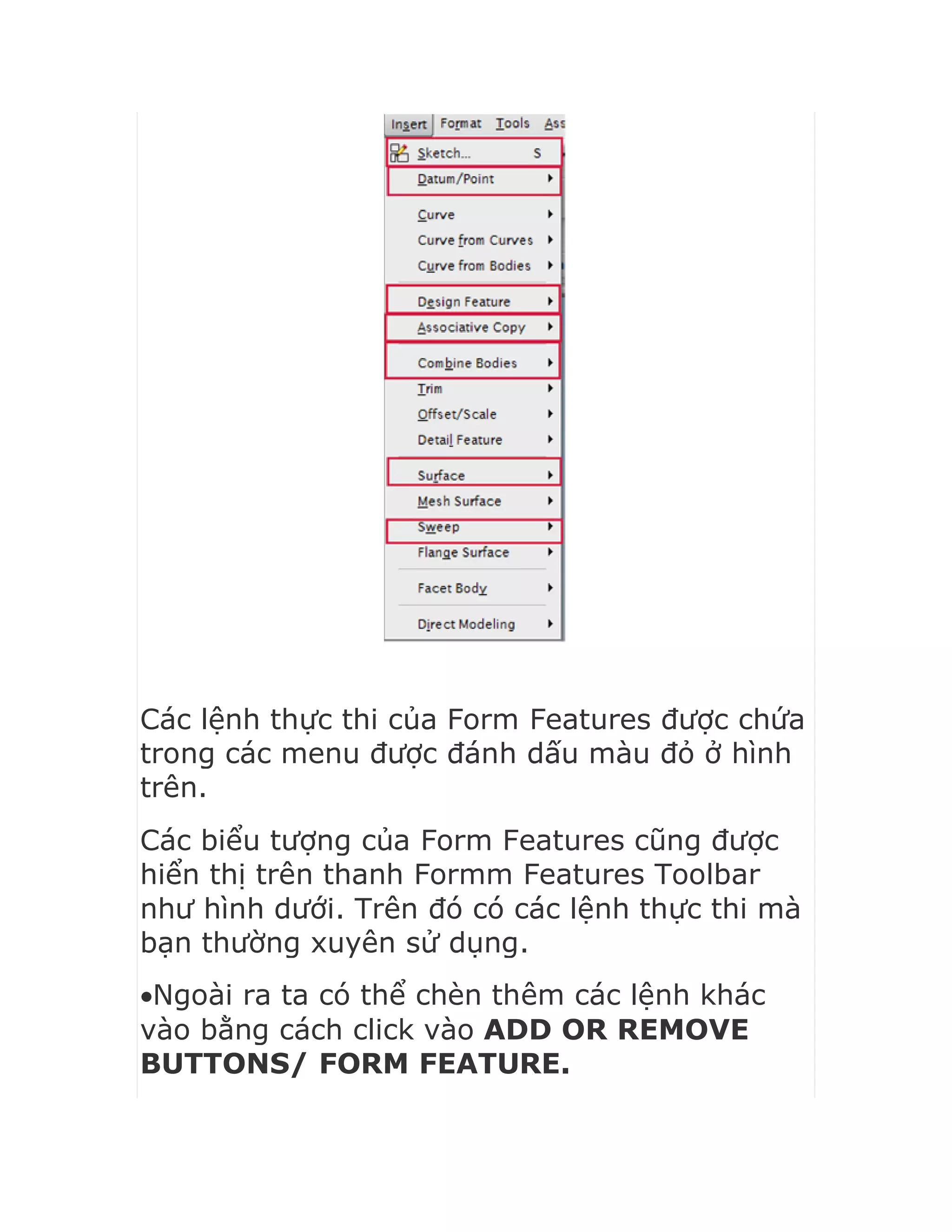 Các lệnh thực thi của Form Features được chứa
trong các menu được đánh dấu màu đỏ ở hình
trên.
Các biểu tượng của Form Features cũng được
hiển thị trên thanh Formm Features Toolbar
như hình dưới. Trên đó có các lệnh thực thi mà
bạn thường xuyên sử dụng.
Ngoài ra ta có thể chèn thêm các lệnh khác
vào bằng cách click vào ADD OR REMOVE
BUTTONS/ FORM FEATURE.
 