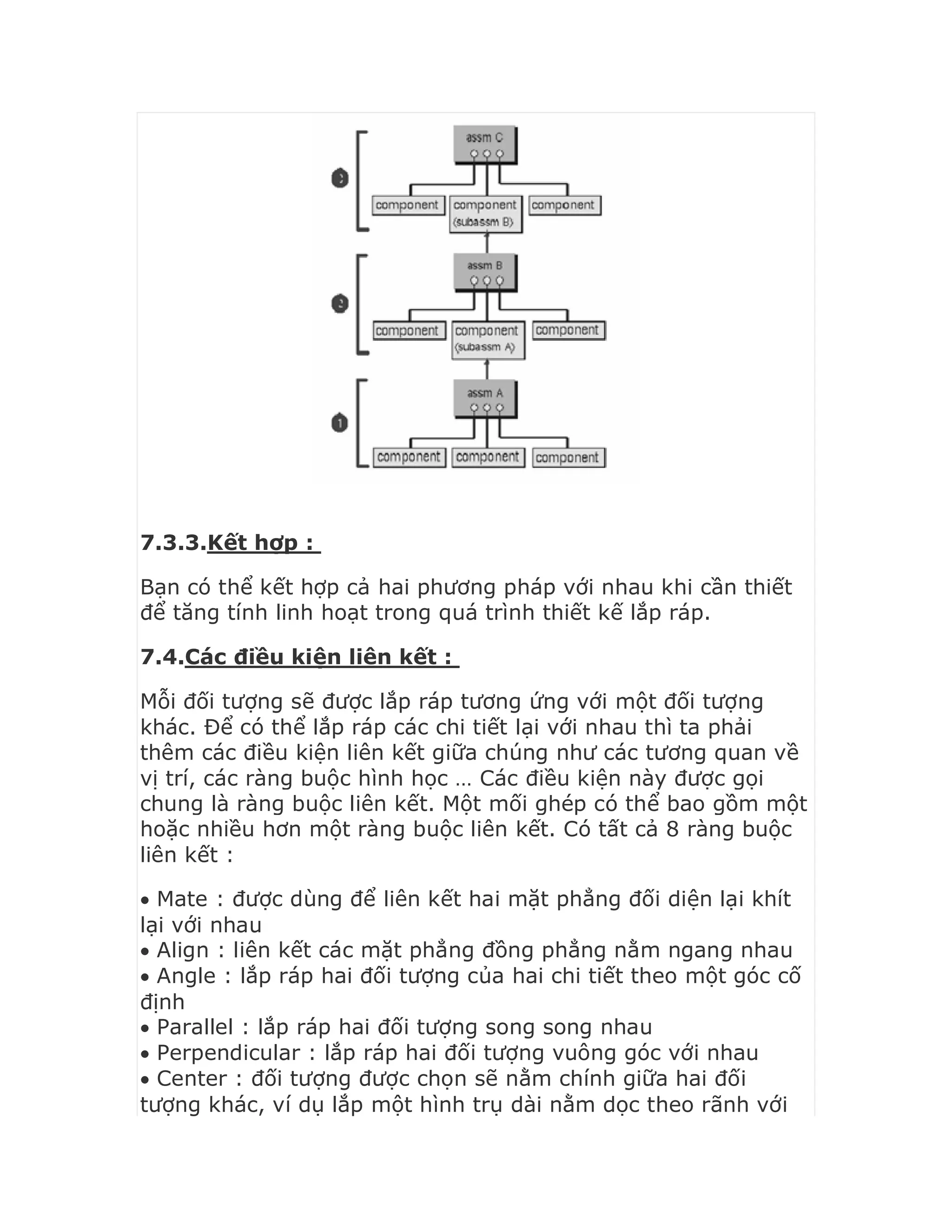 7.3.3.Kết hợp :
Bạn có thể kết hợp cả hai phương pháp với nhau khi cần thiết
để tăng tính linh hoạt trong quá trình thiết kế lắp ráp.
7.4.Các điều kiện liên kết :
Mỗi đối tượng sẽ được lắp ráp tương ứng với một đối tượng
khác. Để có thể lắp ráp các chi tiết lại với nhau thì ta phải
thêm các điều kiện liên kết giữa chúng như các tương quan về
vị trí, các ràng buộc hình học … Các điều kiện này được gọi
chung là ràng buộc liên kết. Một mối ghép có thể bao gồm một
hoặc nhiều hơn một ràng buộc liên kết. Có tất cả 8 ràng buộc
liên kết :
 Mate : được dùng để liên kết hai mặt phẳng đối diện lại khít
lại với nhau
 Align : liên kết các mặt phẳng đồng phẳng nằm ngang nhau
 Angle : lắp ráp hai đối tượng của hai chi tiết theo một góc cố
định
 Parallel : lắp ráp hai đối tượng song song nhau
 Perpendicular : lắp ráp hai đối tượng vuông góc với nhau
 Center : đối tượng được chọn sẽ nằm chính giữa hai đối
tượng khác, ví dụ lắp một hình trụ dài nằm dọc theo rãnh với
 