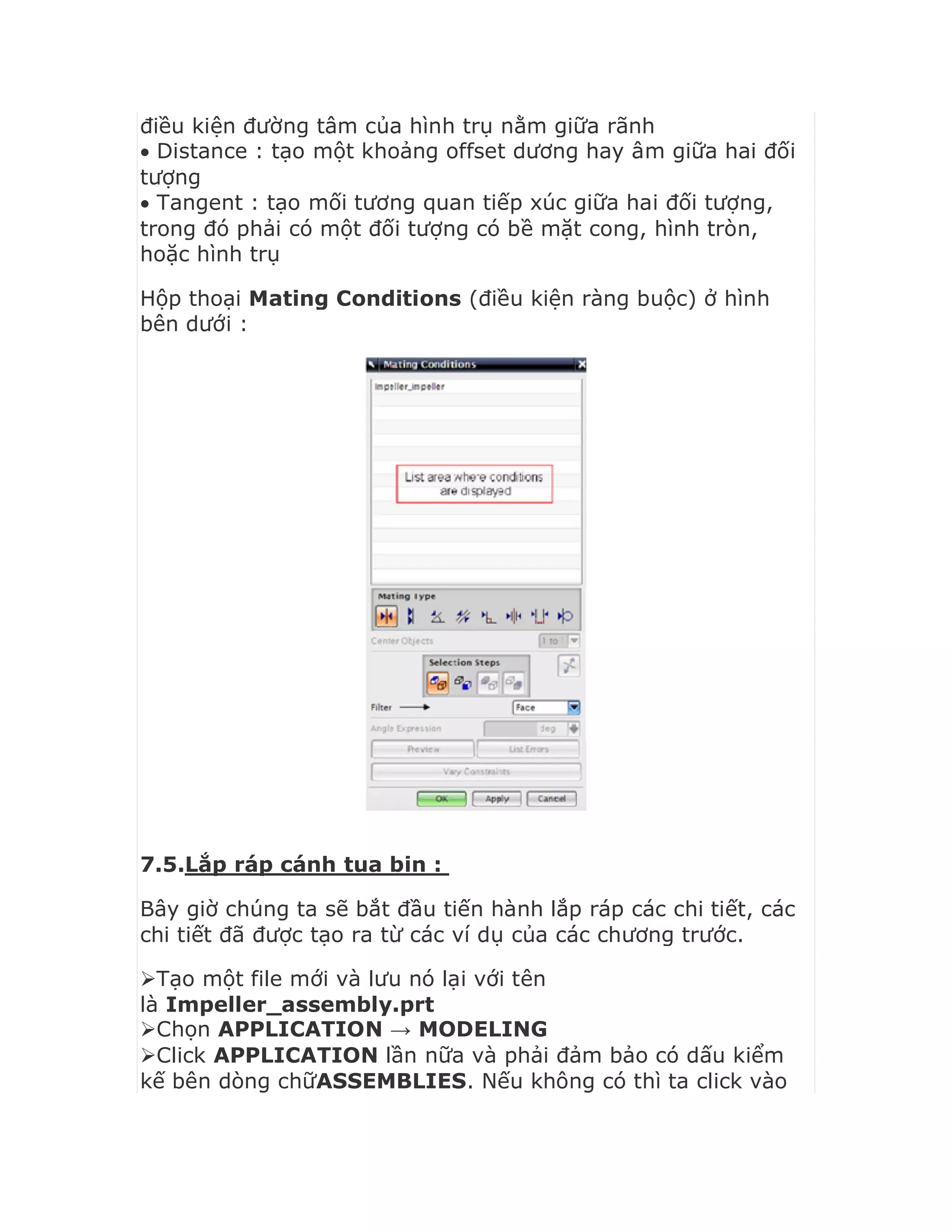điều kiện đường tâm của hình trụ nằm giữa rãnh
 Distance : tạo một khoảng offset dương hay âm giữa hai đối
tượng
 Tangent : tạo mối tương quan tiếp xúc giữa hai đối tượng,
trong đó phải có một đối tượng có bề mặt cong, hình tròn,
hoặc hình trụ
Hộp thoại Mating Conditions (điều kiện ràng buộc) ở hình
bên dưới :
7.5.Lắp ráp cánh tua bin :
Bây giờ chúng ta sẽ bắt đầu tiến hành lắp ráp các chi tiết, các
chi tiết đã được tạo ra từ các ví dụ của các chương trước.
Tạo một file mới và lưu nó lại với tên
là Impeller_assembly.prt
Chọn APPLICATION → MODELING
Click APPLICATION lần nữa và phải đảm bảo có dấu kiểm
kế bên dòng chữASSEMBLIES. Nếu không có thì ta click vào
 