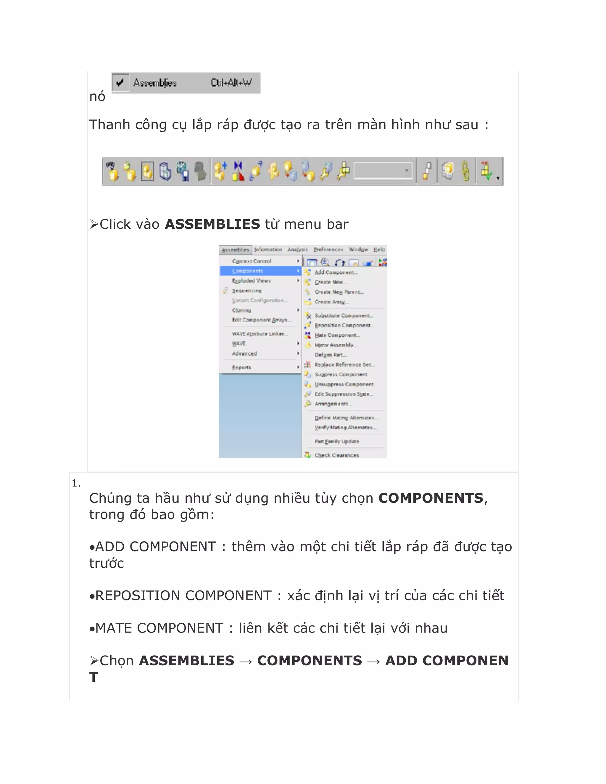 nó
Thanh công cụ lắp ráp được tạo ra trên màn hình như sau :
Click vào ASSEMBLIES từ menu bar
1.
Chúng ta hầu như sử dụng nhiều tùy chọn COMPONENTS,
trong đó bao gồm:
ADD COMPONENT : thêm vào một chi tiết lắp ráp đã được tạo
trước
REPOSITION COMPONENT : xác định lại vị trí của các chi tiết
MATE COMPONENT : liên kết các chi tiết lại với nhau
Chọn ASSEMBLIES → COMPONENTS → ADD COMPONEN
T
 