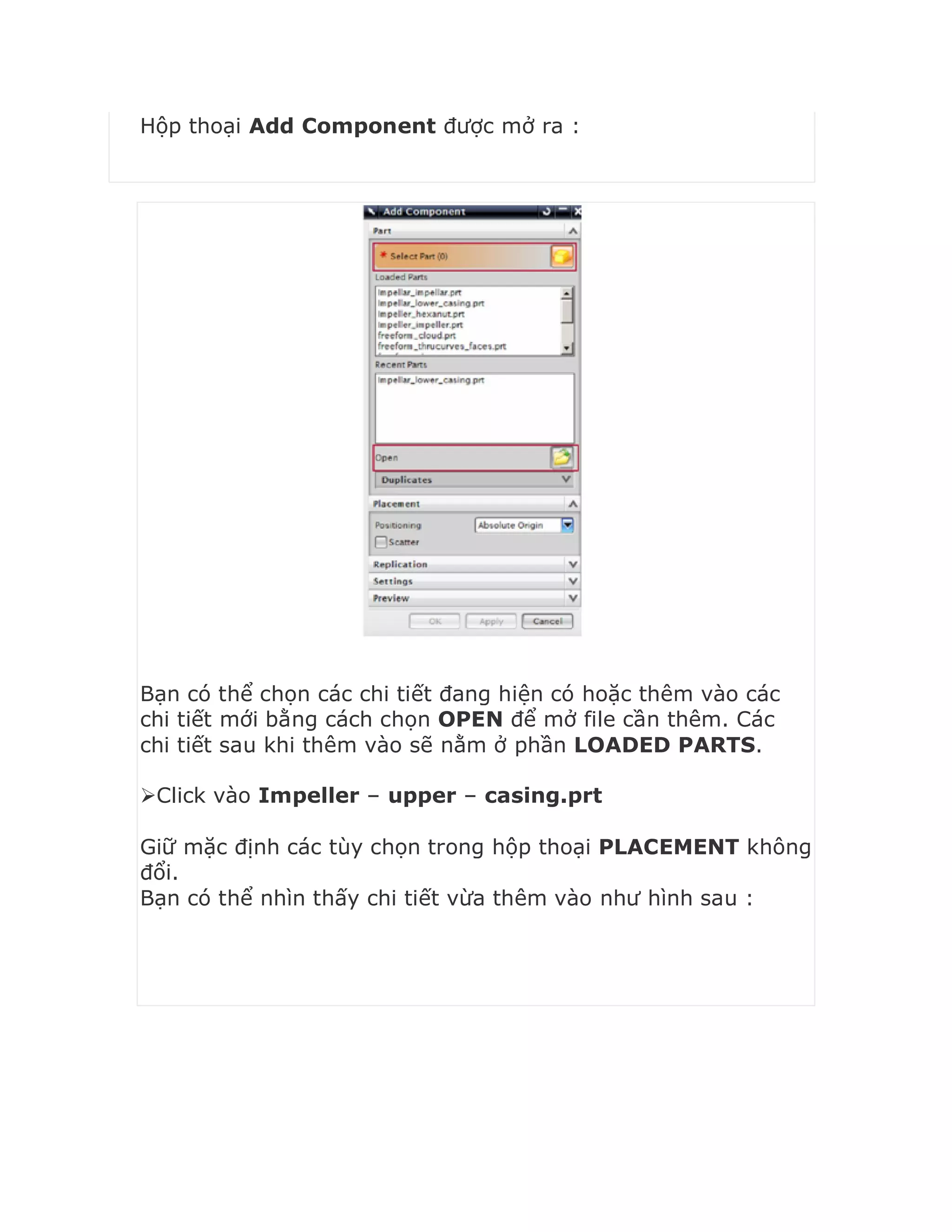 Hộp thoại Add Component được mở ra :
Bạn có thể chọn các chi tiết đang hiện có hoặc thêm vào các
chi tiết mới bằng cách chọn OPEN để mở file cần thêm. Các
chi tiết sau khi thêm vào sẽ nằm ở phần LOADED PARTS.
Click vào Impeller – upper – casing.prt
Giữ mặc định các tùy chọn trong hộp thoại PLACEMENT không
đổi.
Bạn có thể nhìn thấy chi tiết vừa thêm vào như hình sau :
 