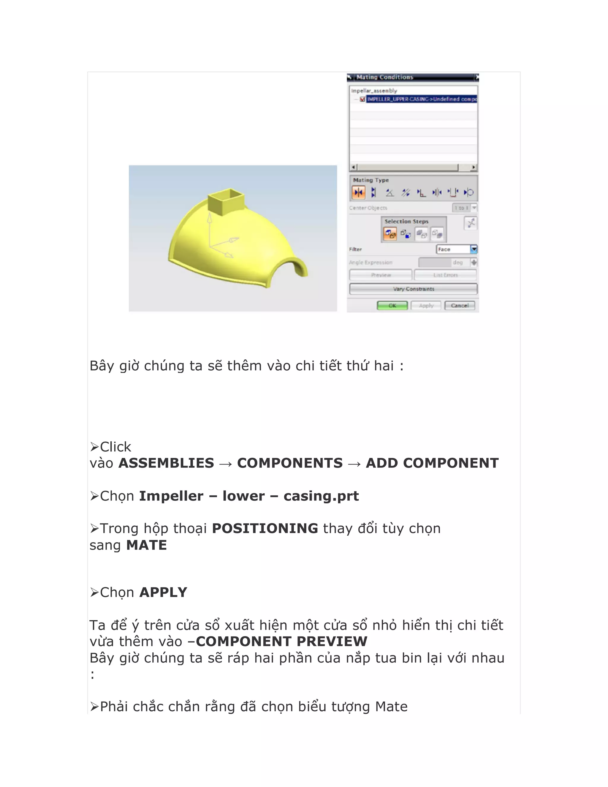 Bây giờ chúng ta sẽ thêm vào chi tiết thứ hai :
Click
vào ASSEMBLIES → COMPONENTS → ADD COMPONENT
Chọn Impeller – lower – casing.prt
Trong hộp thoại POSITIONING thay đổi tùy chọn
sang MATE

Chọn APPLY
Ta để ý trên cửa sổ xuất hiện một cửa sổ nhỏ hiển thị chi tiết
vừa thêm vào –COMPONENT PREVIEW
Bây giờ chúng ta sẽ ráp hai phần của nắp tua bin lại với nhau
:
Phải chắc chắn rằng đã chọn biểu tượng Mate
 