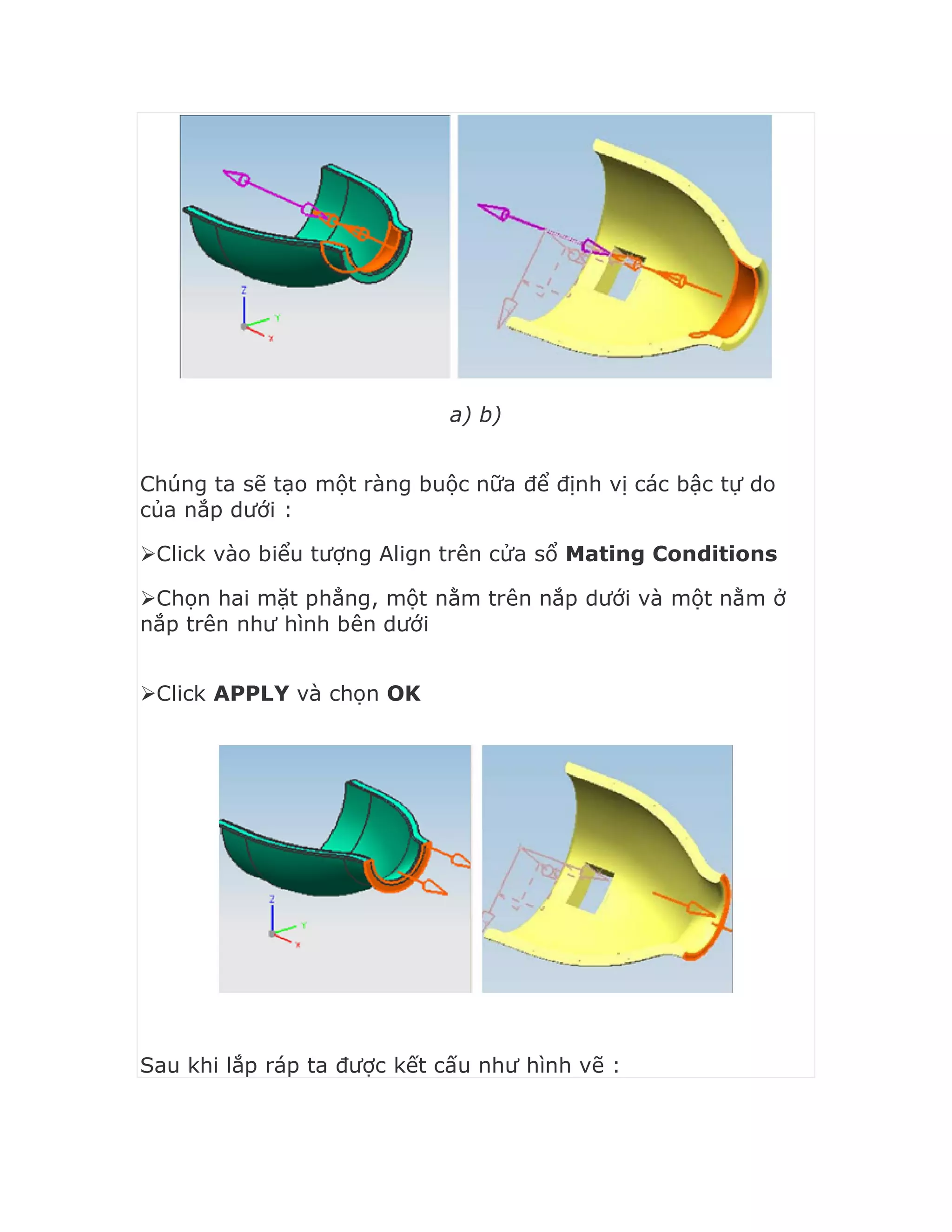 a) b)
Chúng ta sẽ tạo một ràng buộc nữa để định vị các bậc tự do
của nắp dưới :
Click vào biểu tượng Align trên cửa sổ Mating Conditions
Chọn hai mặt phẳng, một nằm trên nắp dưới và một nằm ở
nắp trên như hình bên dưới
Click APPLY và chọn OK
Sau khi lắp ráp ta được kết cấu như hình vẽ :
 