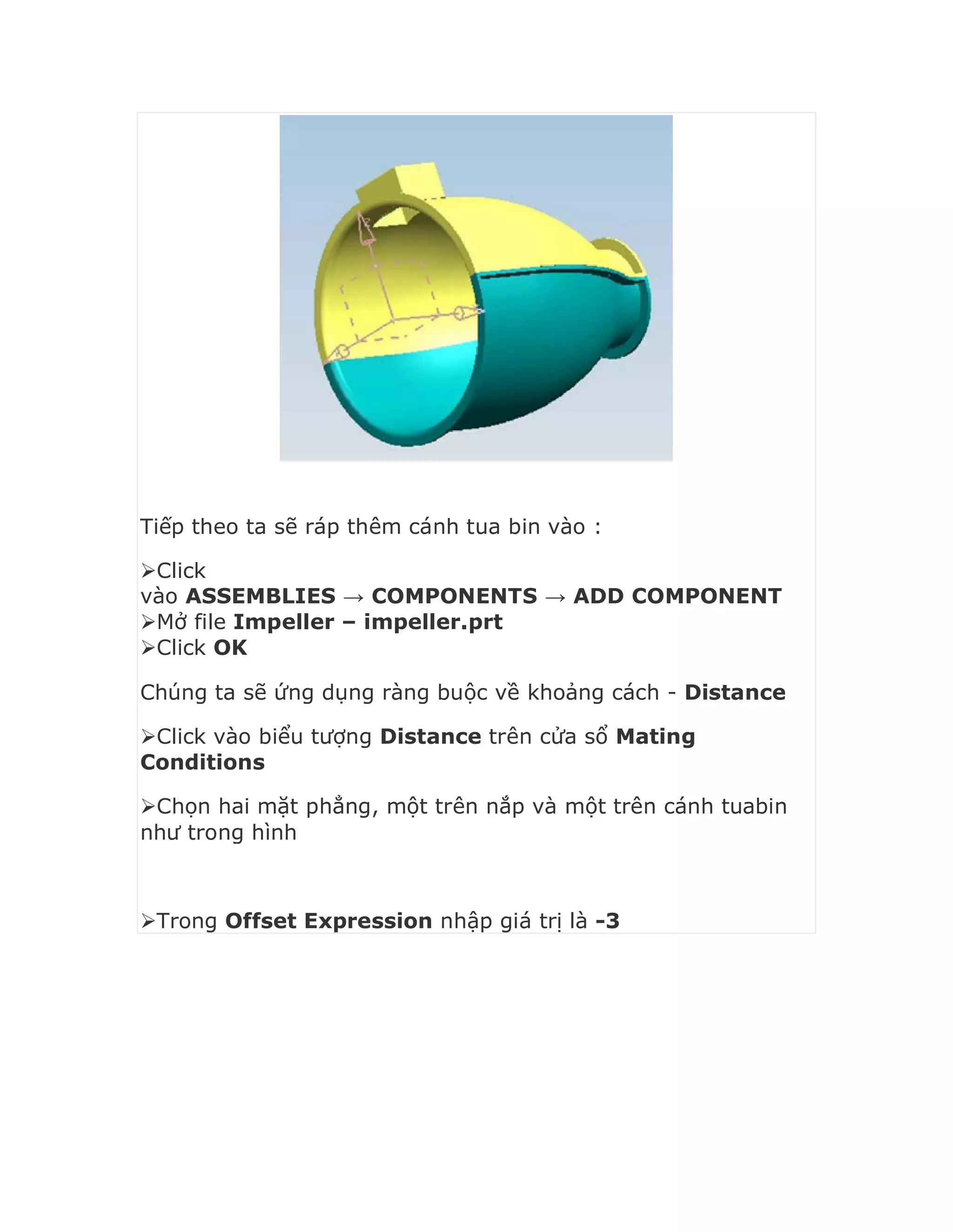 Tiếp theo ta sẽ ráp thêm cánh tua bin vào :
Click
vào ASSEMBLIES → COMPONENTS → ADD COMPONENT
Mở file Impeller – impeller.prt
Click OK
Chúng ta sẽ ứng dụng ràng buộc về khoảng cách - Distance
Click vào biểu tượng Distance trên cửa sổ Mating
Conditions
Chọn hai mặt phẳng, một trên nắp và một trên cánh tuabin
như trong hình
Trong Offset Expression nhập giá trị là -3
 