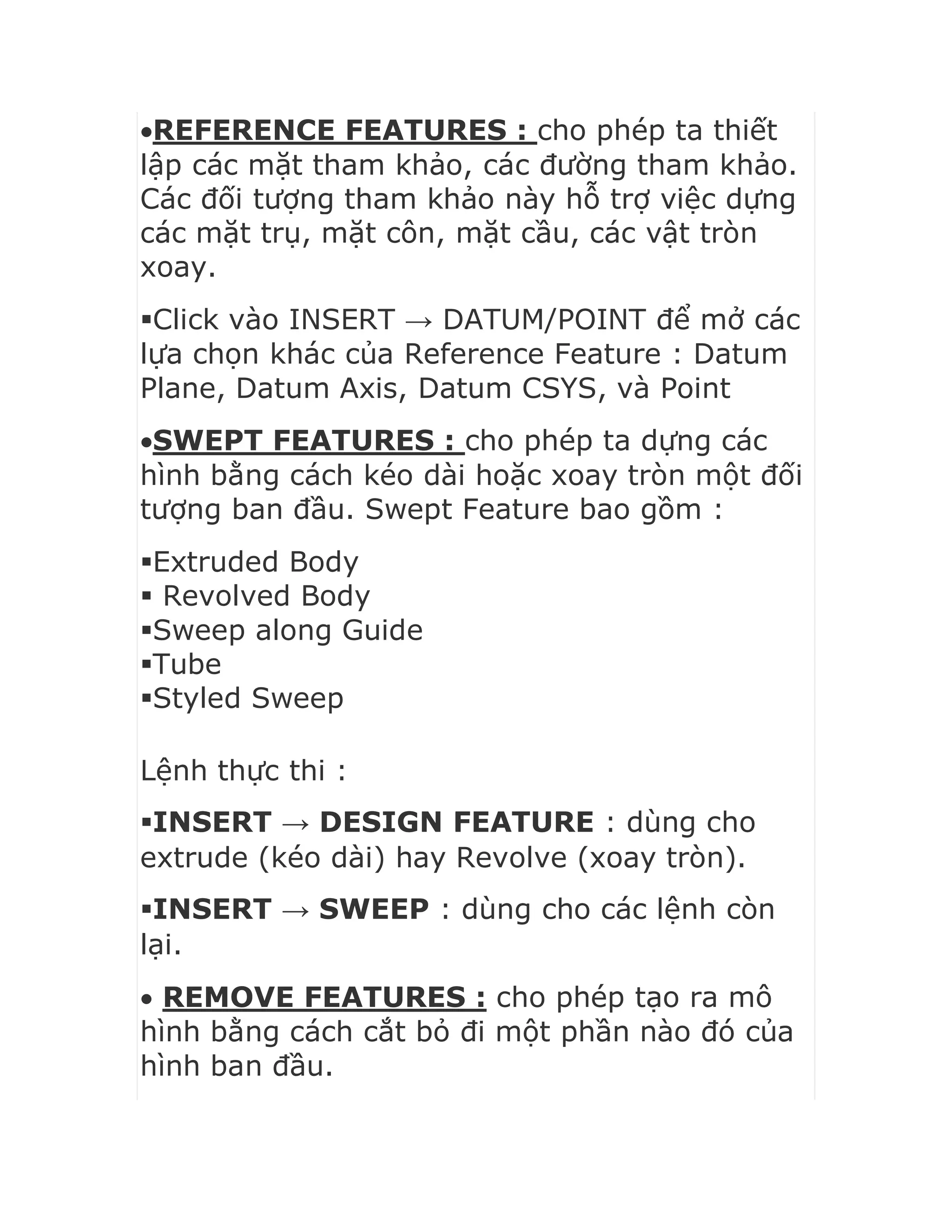 REFERENCE FEATURES : cho phép ta thiết
lập các mặt tham khảo, các đường tham khảo.
Các đối tượng tham khảo này hỗ trợ việc dựng
các mặt trụ, mặt côn, mặt cầu, các vật tròn
xoay.
Click vào INSERT → DATUM/POINT để mở các
lựa chọn khác của Reference Feature : Datum
Plane, Datum Axis, Datum CSYS, và Point
SWEPT FEATURES : cho phép ta dựng các
hình bằng cách kéo dài hoặc xoay tròn một đối
tượng ban đầu. Swept Feature bao gồm :
Extruded Body
 Revolved Body
Sweep along Guide
Tube
Styled Sweep
Lệnh thực thi :
INSERT → DESIGN FEATURE : dùng cho
extrude (kéo dài) hay Revolve (xoay tròn).
INSERT → SWEEP : dùng cho các lệnh còn
lại.
 REMOVE FEATURES : cho phép tạo ra mô
hình bằng cách cắt bỏ đi một phần nào đó của
hình ban đầu.
 
