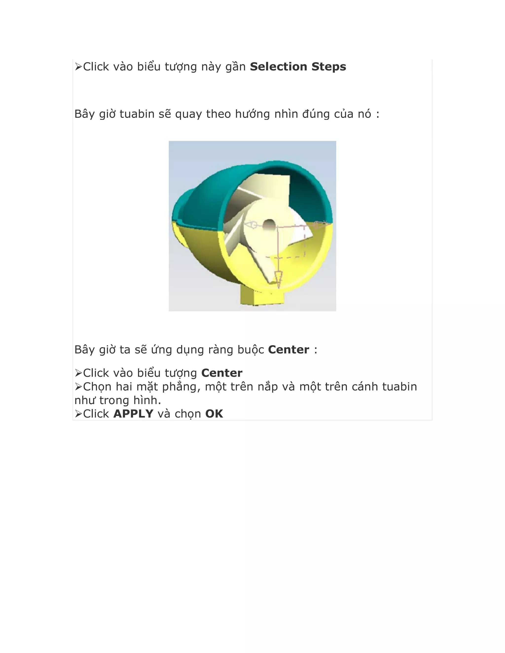 Click vào biểu tượng này gần Selection Steps
Bây giờ tuabin sẽ quay theo hướng nhìn đúng của nó :
Bây giờ ta sẽ ứng dụng ràng buộc Center :
Click vào biểu tượng Center
Chọn hai mặt phẳng, một trên nắp và một trên cánh tuabin
như trong hình.
Click APPLY và chọn OK
 