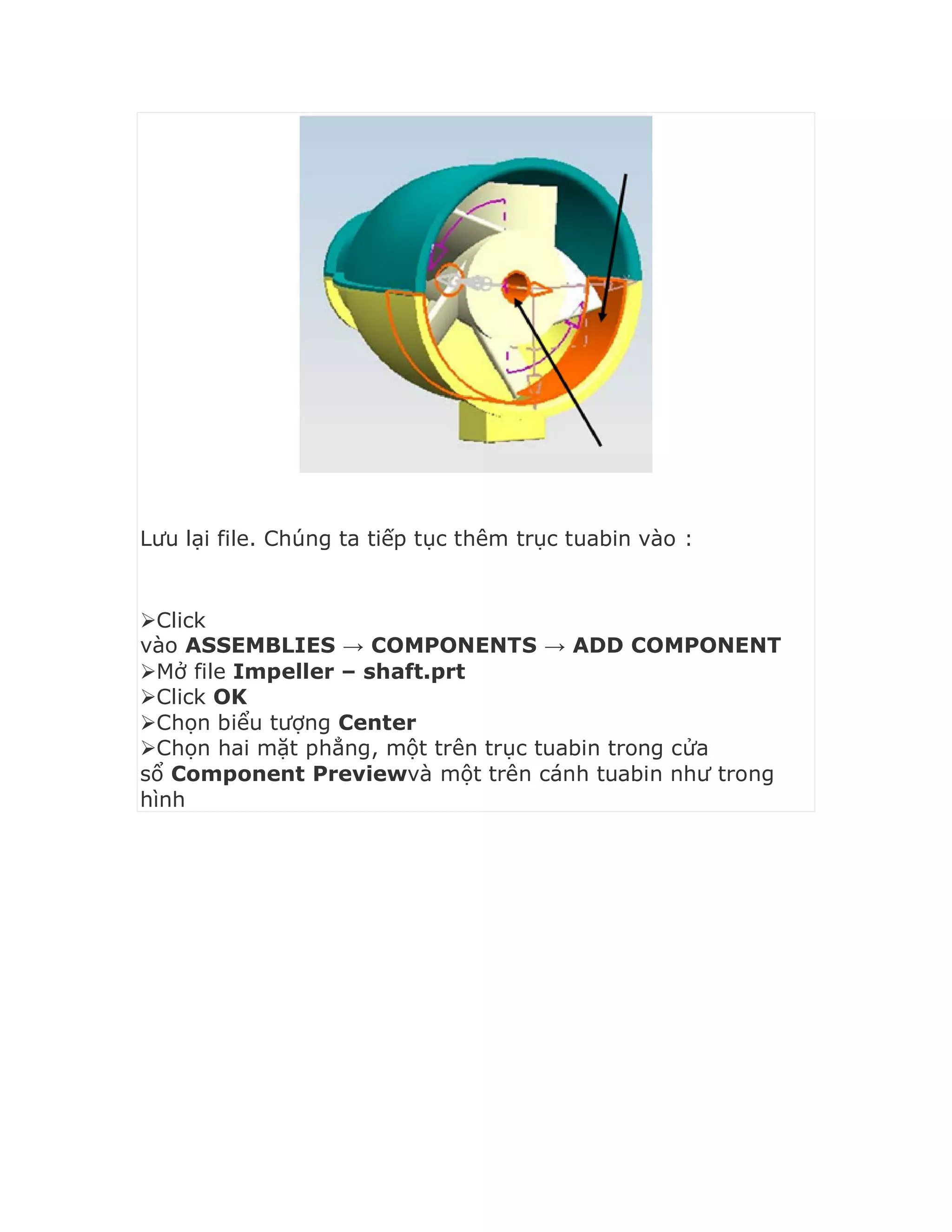 Lưu lại file. Chúng ta tiếp tục thêm trục tuabin vào :
Click
vào ASSEMBLIES → COMPONENTS → ADD COMPONENT
Mở file Impeller – shaft.prt
Click OK
Chọn biểu tượng Center
Chọn hai mặt phẳng, một trên trục tuabin trong cửa
sổ Component Previewvà một trên cánh tuabin như trong
hình
 