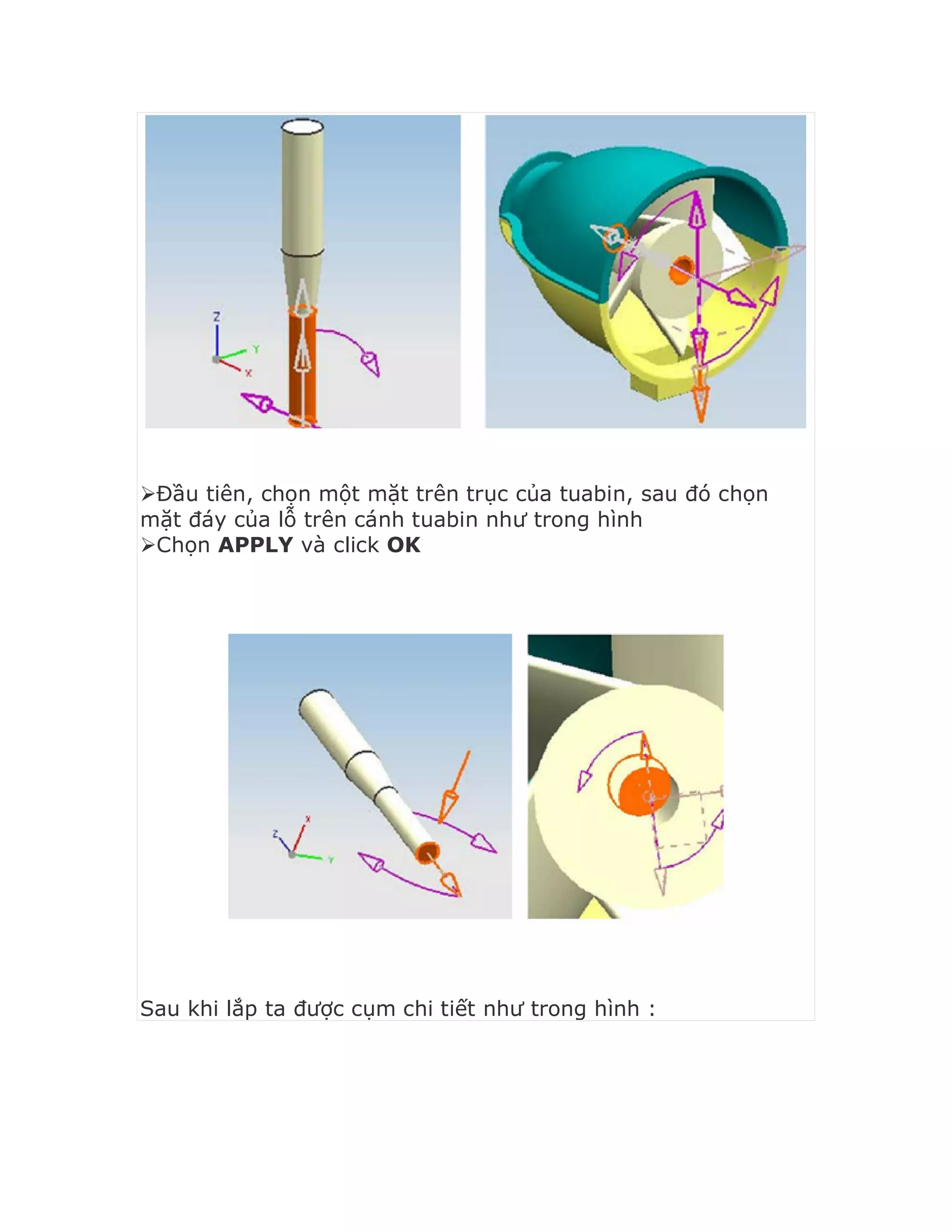 Đầu tiên, chọn một mặt trên trục của tuabin, sau đó chọn
mặt đáy của lỗ trên cánh tuabin như trong hình
Chọn APPLY và click OK
Sau khi lắp ta được cụm chi tiết như trong hình :
 