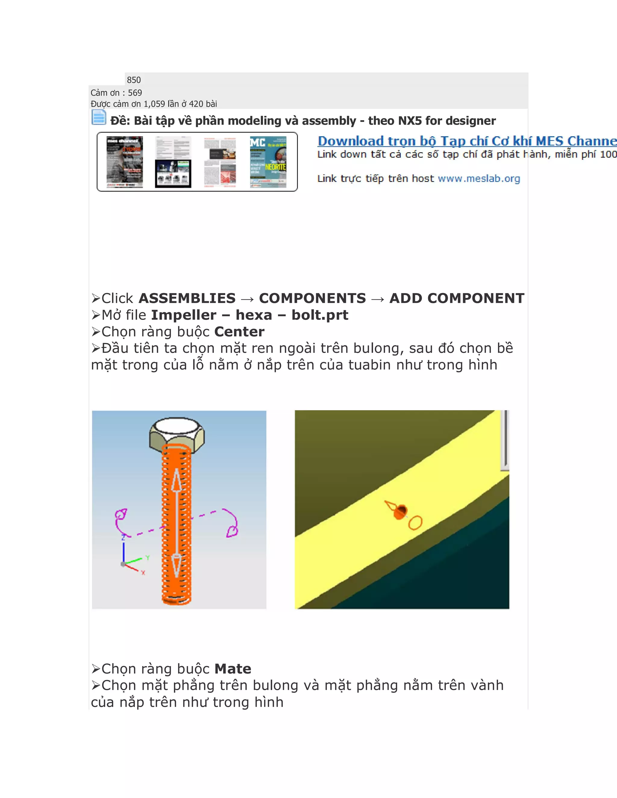 850
Cảm ơn : 569
Được cảm ơn 1,059 lần ở 420 bài
Ðề: Bài tập về phần modeling và assembly - theo NX5 for designer



Click ASSEMBLIES → COMPONENTS → ADD COMPONENT
Mở file Impeller – hexa – bolt.prt
Chọn ràng buộc Center
Đầu tiên ta chọn mặt ren ngoài trên bulong, sau đó chọn bề
mặt trong của lỗ nằm ở nắp trên của tuabin như trong hình
Chọn ràng buộc Mate
Chọn mặt phẳng trên bulong và mặt phẳng nằm trên vành
của nắp trên như trong hình
 