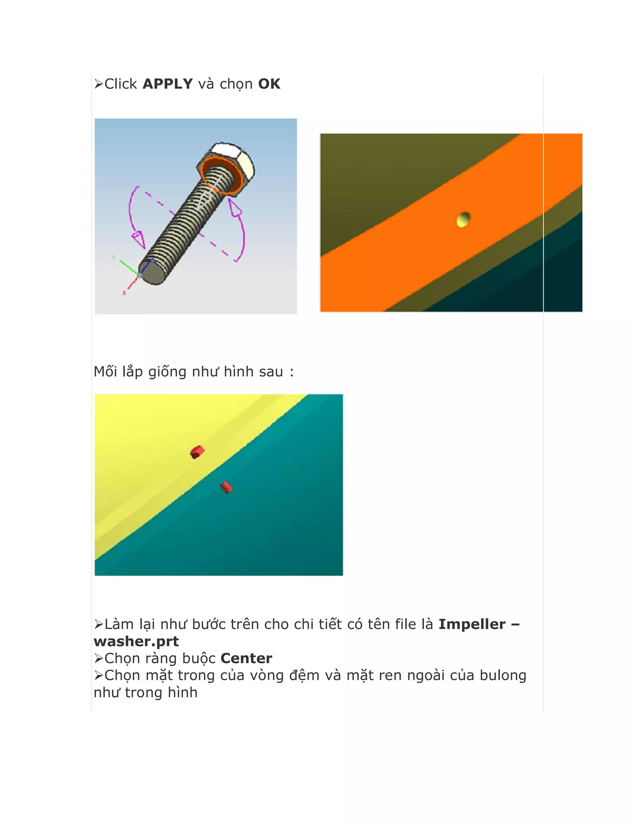 Click APPLY và chọn OK
Mối lắp giống như hình sau :
Làm lại như bước trên cho chi tiết có tên file là Impeller –
washer.prt
Chọn ràng buộc Center
Chọn mặt trong của vòng đệm và mặt ren ngoài của bulong
như trong hình
 
