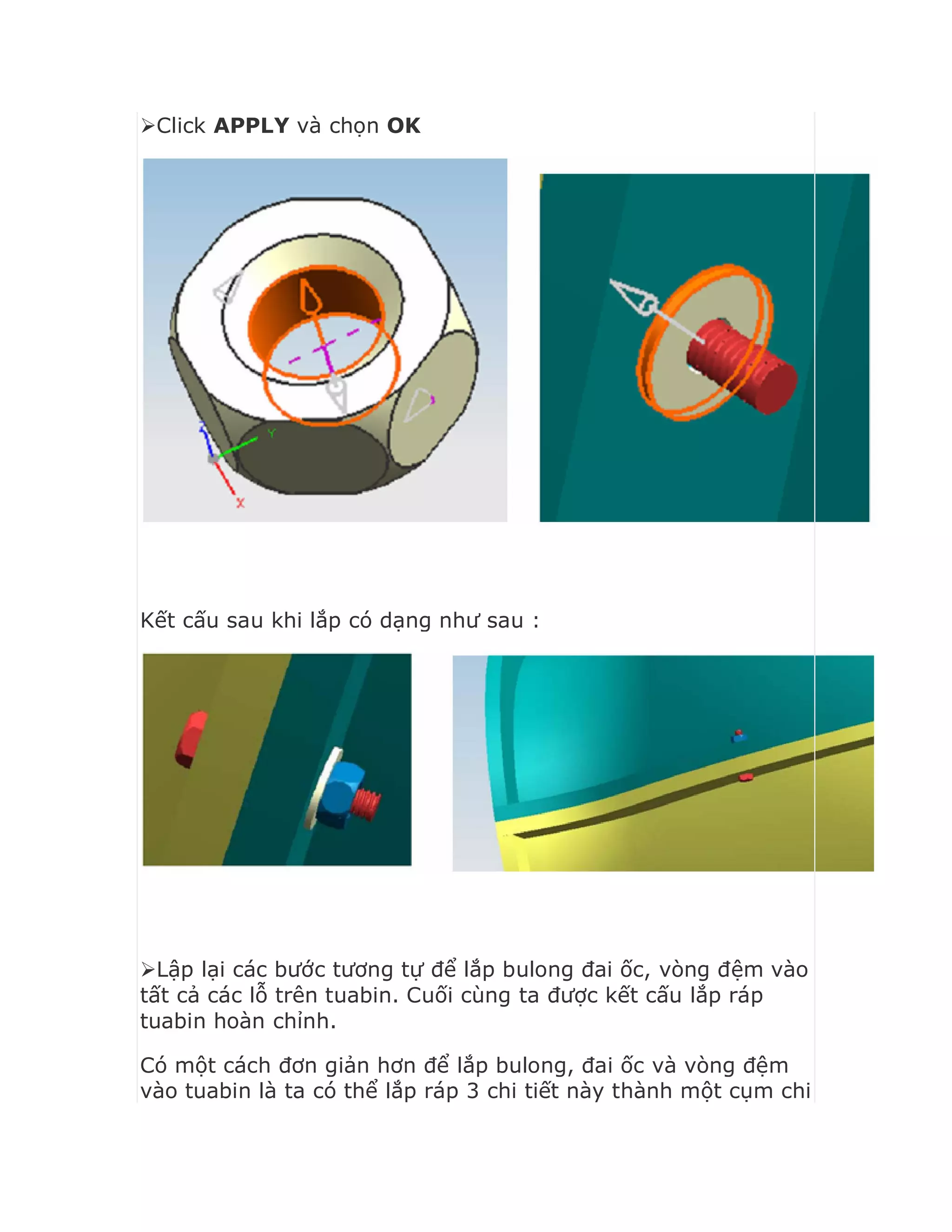 Click APPLY và chọn OK
Kết cấu sau khi lắp có dạng như sau :
Lập lại các bước tương tự để lắp bulong đai ốc, vòng đệm vào
tất cả các lỗ trên tuabin. Cuối cùng ta được kết cấu lắp ráp
tuabin hoàn chỉnh.
Có một cách đơn giản hơn để lắp bulong, đai ốc và vòng đệm
vào tuabin là ta có thể lắp ráp 3 chi tiết này thành một cụm chi
 