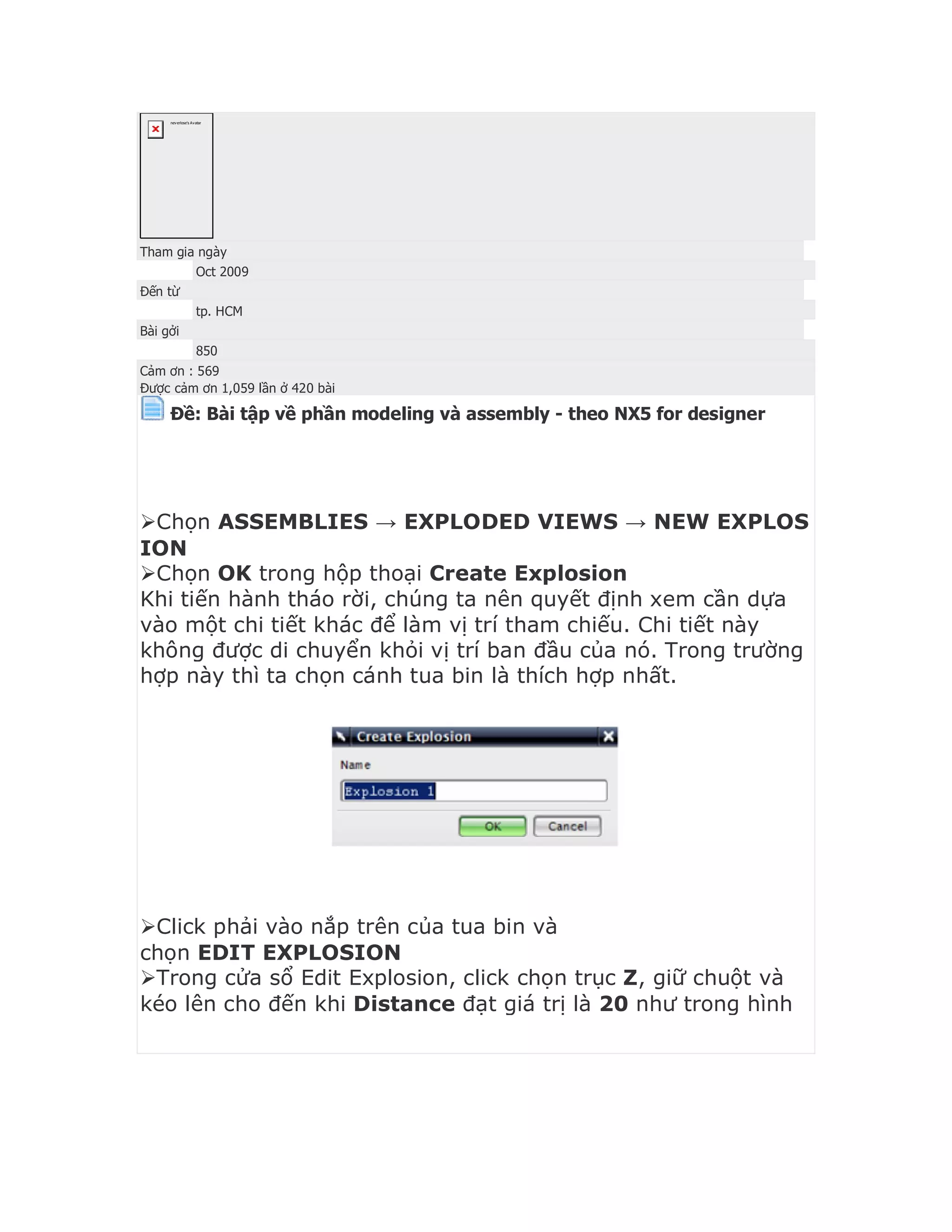 neverlose's Avatar
Tham gia ngày
Oct 2009
Đến từ
tp. HCM
Bài gởi
850
Cảm ơn : 569
Được cảm ơn 1,059 lần ở 420 bài
Ðề: Bài tập về phần modeling và assembly - theo NX5 for designer


Chọn ASSEMBLIES → EXPLODED VIEWS → NEW EXPLOS
ION
Chọn OK trong hộp thoại Create Explosion
Khi tiến hành tháo rời, chúng ta nên quyết định xem cần dựa
vào một chi tiết khác để làm vị trí tham chiếu. Chi tiết này
không được di chuyển khỏi vị trí ban đầu của nó. Trong trường
hợp này thì ta chọn cánh tua bin là thích hợp nhất.
Click phải vào nắp trên của tua bin và
chọn EDIT EXPLOSION
Trong cửa sổ Edit Explosion, click chọn trục Z, giữ chuột và
kéo lên cho đến khi Distance đạt giá trị là 20 như trong hình
 