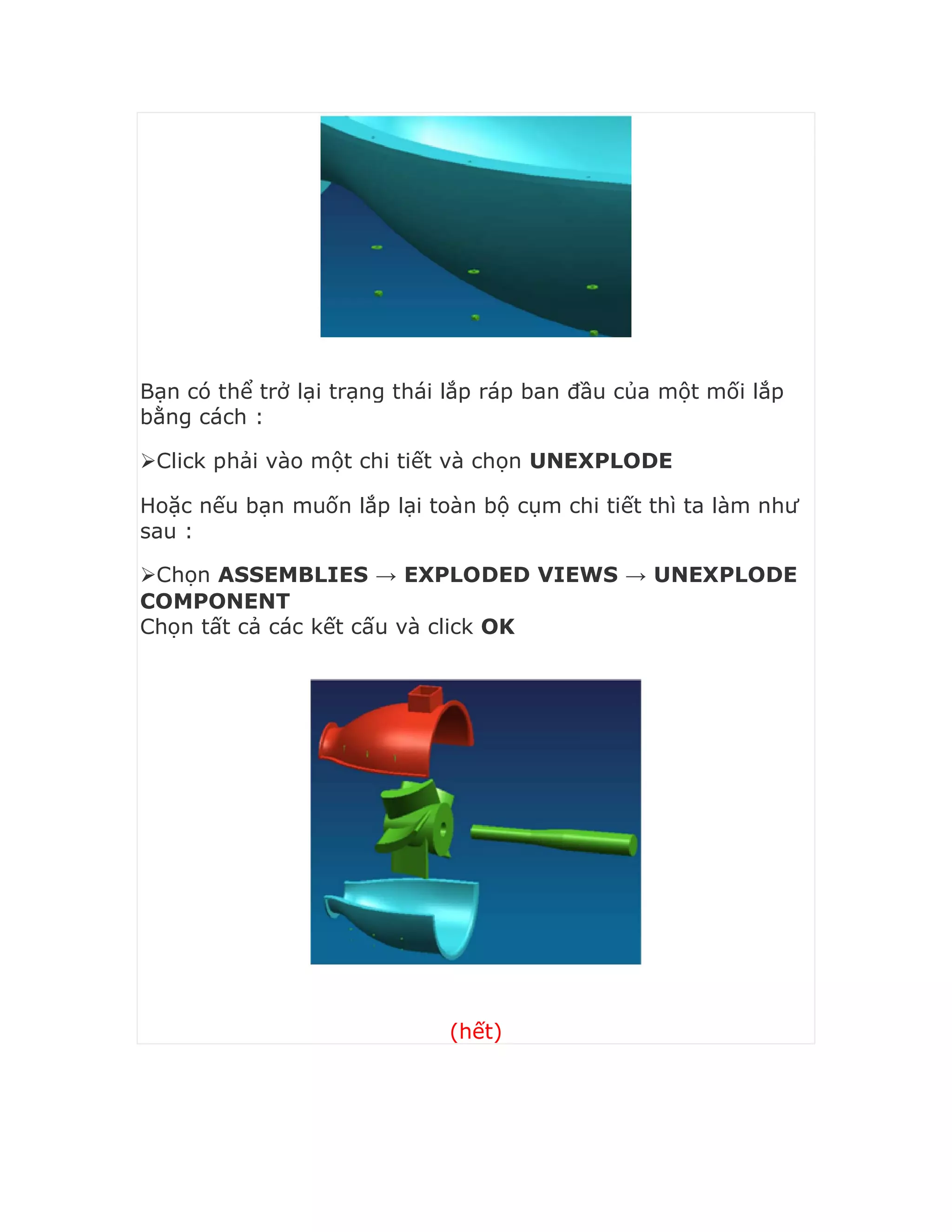 Bạn có thể trở lại trạng thái lắp ráp ban đầu của một mối lắp
bằng cách :
Click phải vào một chi tiết và chọn UNEXPLODE
Hoặc nếu bạn muốn lắp lại toàn bộ cụm chi tiết thì ta làm như
sau :
Chọn ASSEMBLIES → EXPLODED VIEWS → UNEXPLODE
COMPONENT
Chọn tất cả các kết cấu và click OK
(hết)
 
