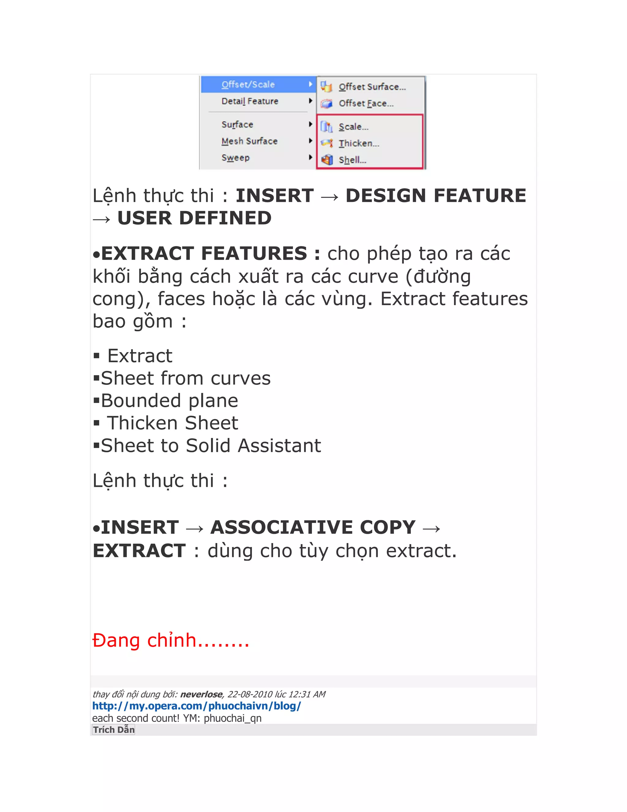 Lệnh thực thi : INSERT → DESIGN FEATURE
→ USER DEFINED
EXTRACT FEATURES : cho phép tạo ra các
khối bằng cách xuất ra các curve (đường
cong), faces hoặc là các vùng. Extract features
bao gồm :
 Extract
Sheet from curves
Bounded plane
 Thicken Sheet
Sheet to Solid Assistant
Lệnh thực thi :
INSERT → ASSOCIATIVE COPY →
EXTRACT : dùng cho tùy chọn extract.
Đang chỉnh........
thay đổi nội dung bởi: neverlose, 22-08-2010 lúc 12:31 AM
http://my.opera.com/phuochaivn/blog/
each second count! YM: phuochai_qn
Trích Dẫn
 
