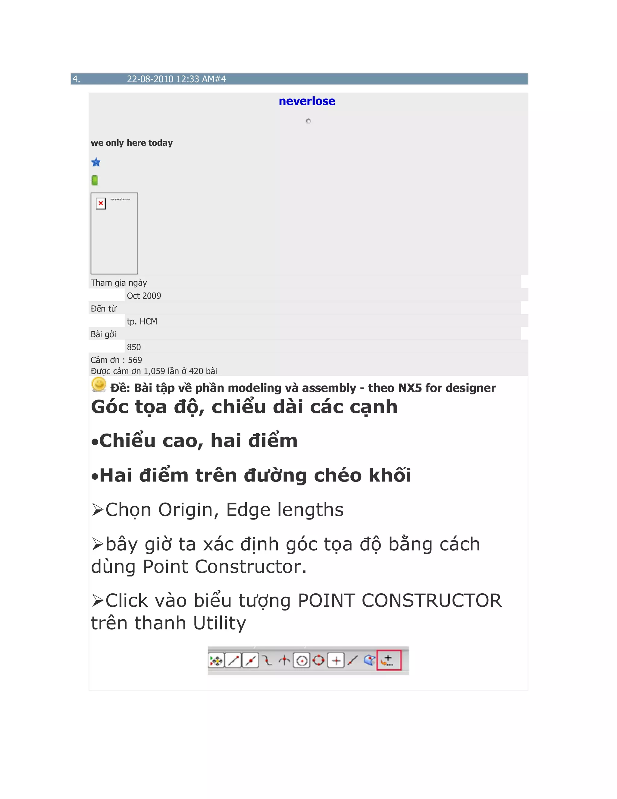 4. 22-08-2010 12:33 AM#4
neverlose
we only here today
neverlose's Avatar
Tham gia ngày
Oct 2009
Đến từ
tp. HCM
Bài gởi
850
Cảm ơn : 569
Được cảm ơn 1,059 lần ở 420 bài
Ðề: Bài tập về phần modeling và assembly - theo NX5 for designer
Góc tọa độ, chiểu dài các cạnh
Chiểu cao, hai điểm
Hai điểm trên đường chéo khối
Chọn Origin, Edge lengths
bây giờ ta xác định góc tọa độ bằng cách
dùng Point Constructor.
Click vào biểu tượng POINT CONSTRUCTOR
trên thanh Utility
 