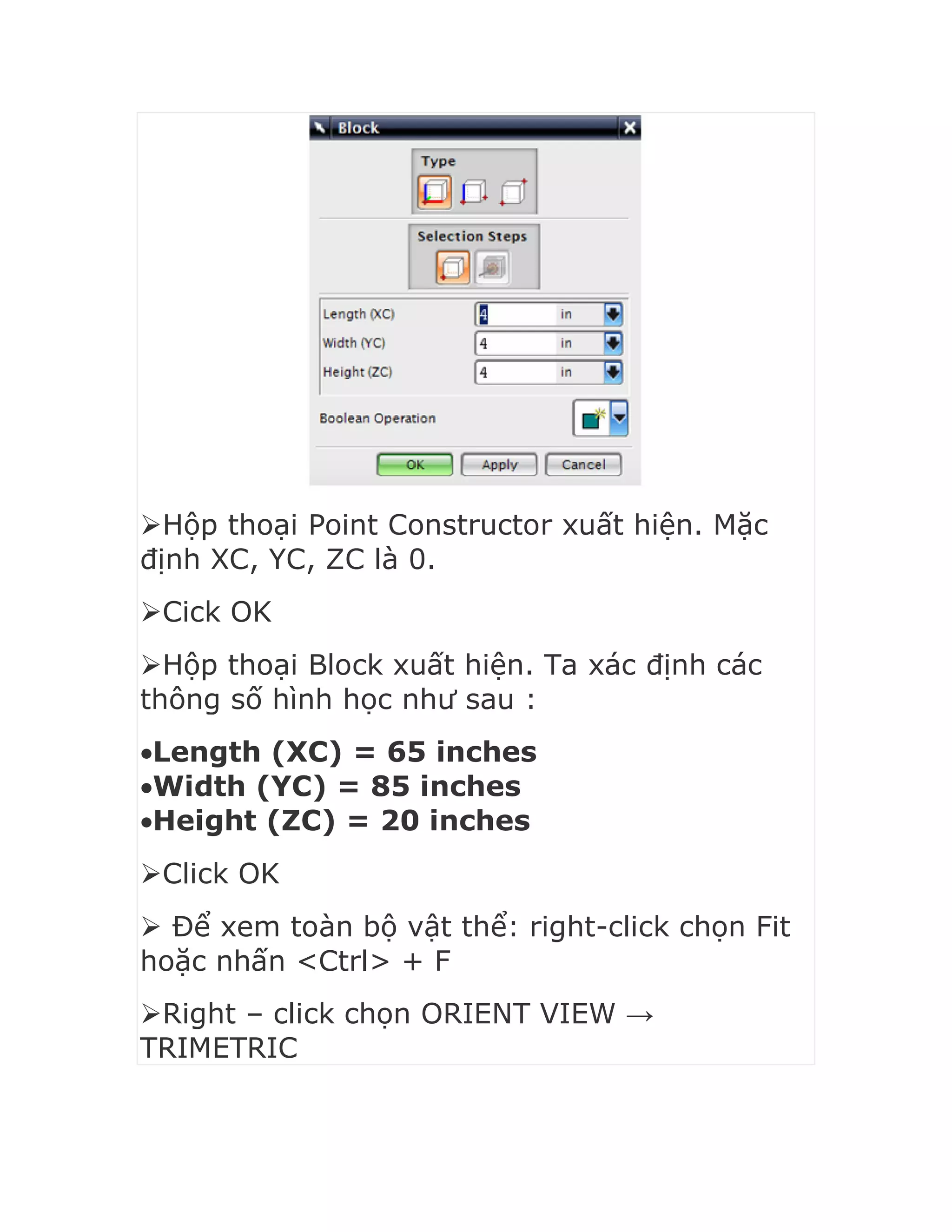 Hộp thoại Point Constructor xuất hiện. Mặc
định XC, YC, ZC là 0.
Cick OK
Hộp thoại Block xuất hiện. Ta xác định các
thông số hình học như sau :
Length (XC) = 65 inches
Width (YC) = 85 inches
Height (ZC) = 20 inches
Click OK
 Để xem toàn bộ vật thể: right-click chọn Fit
hoặc nhấn <Ctrl> + F
Right – click chọn ORIENT VIEW →
TRIMETRIC
 
