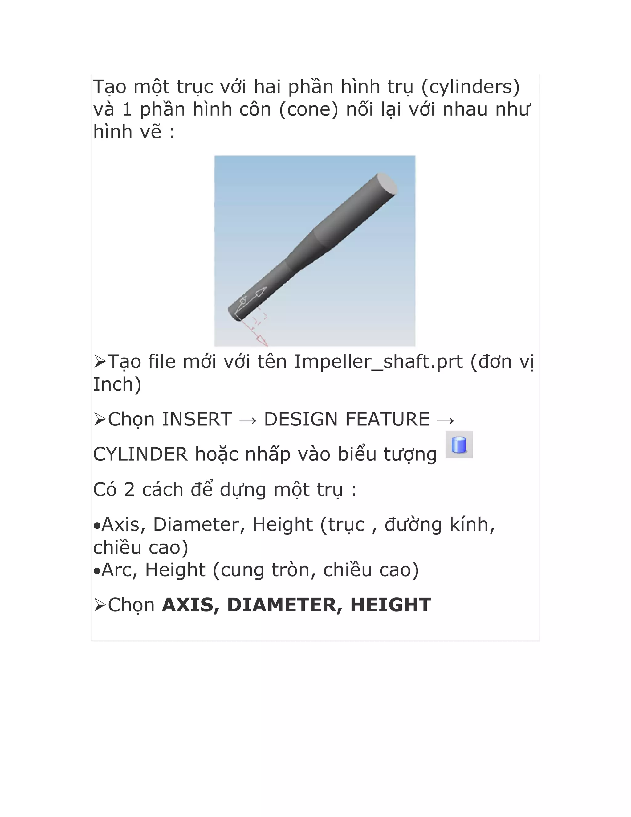 Tạo một trục với hai phần hình trụ (cylinders)
và 1 phần hình côn (cone) nối lại với nhau như
hình vẽ :
Tạo file mới với tên Impeller_shaft.prt (đơn vị
Inch)
Chọn INSERT → DESIGN FEATURE →
CYLINDER hoặc nhấp vào biểu tượng
Có 2 cách để dựng một trụ :
Axis, Diameter, Height (trục , đường kính,
chiều cao)
Arc, Height (cung tròn, chiều cao)
Chọn AXIS, DIAMETER, HEIGHT
 