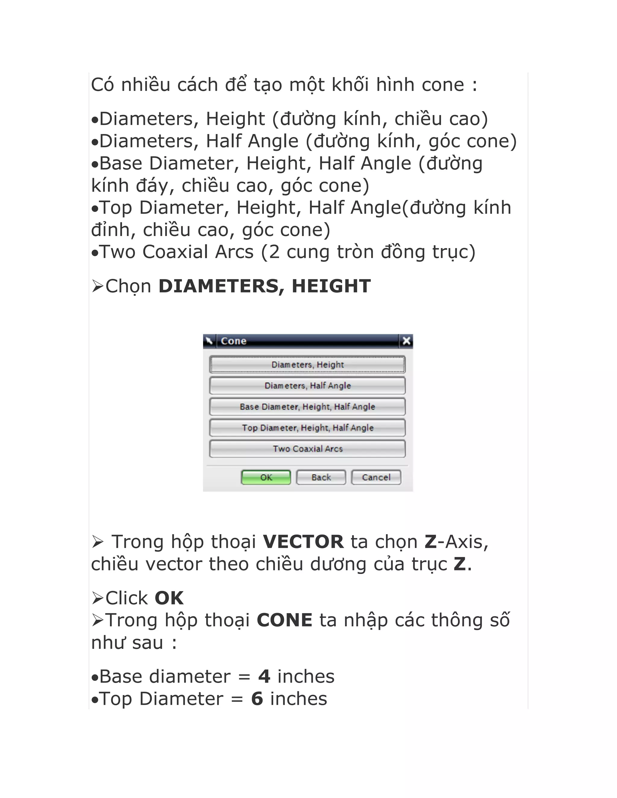 Có nhiều cách để tạo một khối hình cone :
Diameters, Height (đường kính, chiều cao)
Diameters, Half Angle (đường kính, góc cone)
Base Diameter, Height, Half Angle (đường
kính đáy, chiều cao, góc cone)
Top Diameter, Height, Half Angle(đường kính
đỉnh, chiều cao, góc cone)
Two Coaxial Arcs (2 cung tròn đồng trục)
Chọn DIAMETERS, HEIGHT
 Trong hộp thoại VECTOR ta chọn Z-Axis,
chiều vector theo chiều dương của trục Z.
Click OK
Trong hộp thoại CONE ta nhập các thông số
như sau :
Base diameter = 4 inches
Top Diameter = 6 inches
 