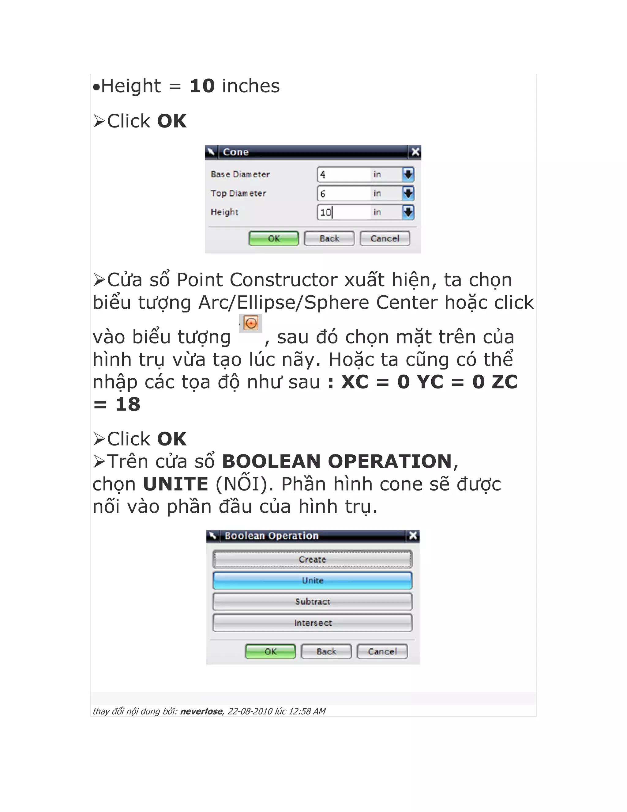 Height = 10 inches
Click OK
Cửa sổ Point Constructor xuất hiện, ta chọn
biểu tượng Arc/Ellipse/Sphere Center hoặc click
vào biểu tượng , sau đó chọn mặt trên của
hình trụ vừa tạo lúc nãy. Hoặc ta cũng có thể
nhập các tọa độ như sau : XC = 0 YC = 0 ZC
= 18
Click OK
Trên cửa sổ BOOLEAN OPERATION,
chọn UNITE (NỐI). Phần hình cone sẽ được
nối vào phần đầu của hình trụ.
thay đổi nội dung bởi: neverlose, 22-08-2010 lúc 12:58 AM
 