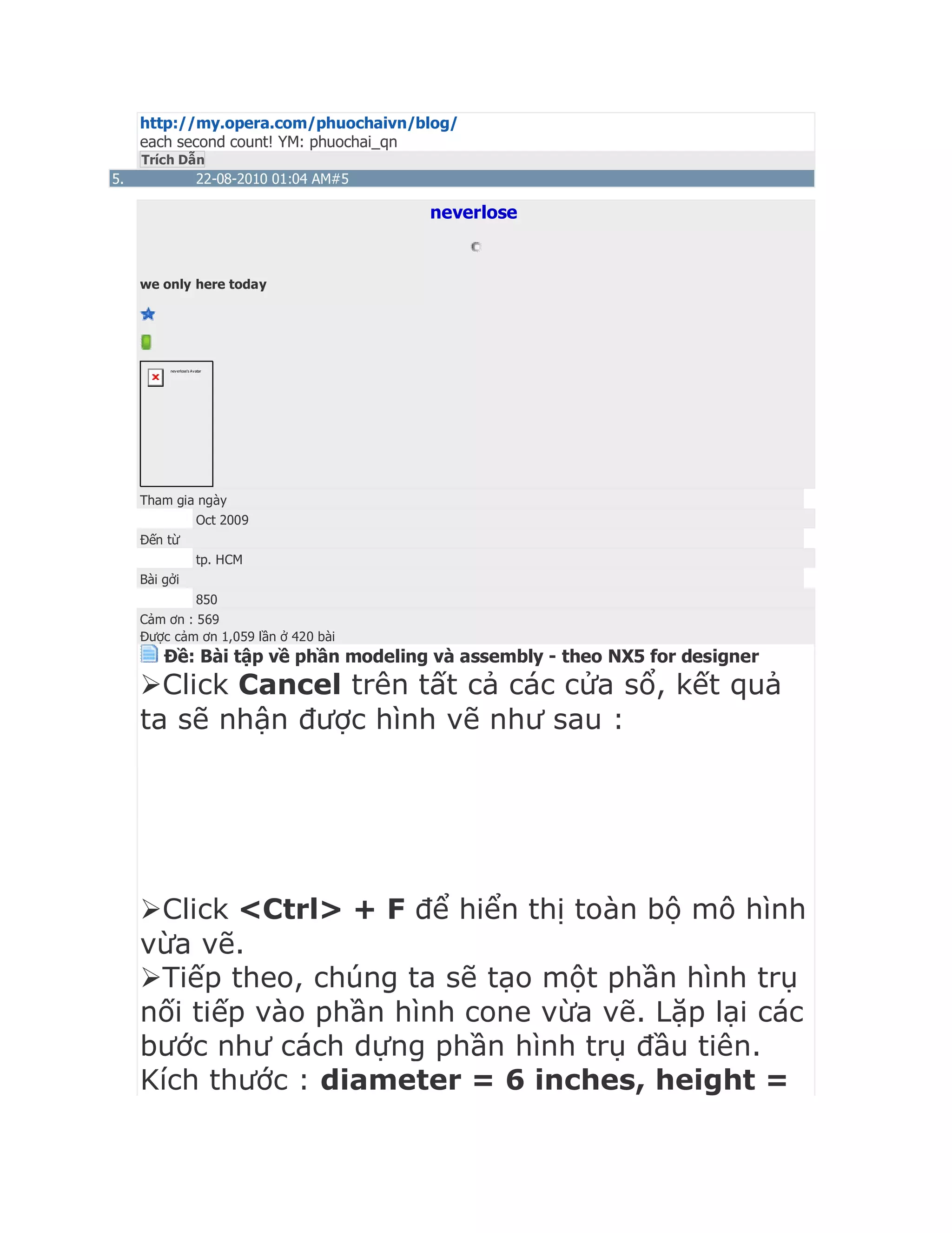 http://my.opera.com/phuochaivn/blog/
each second count! YM: phuochai_qn
Trích Dẫn
5. 22-08-2010 01:04 AM#5
neverlose
we only here today
neverlose's Avatar
Tham gia ngày
Oct 2009
Đến từ
tp. HCM
Bài gởi
850
Cảm ơn : 569
Được cảm ơn 1,059 lần ở 420 bài
Ðề: Bài tập về phần modeling và assembly - theo NX5 for designer
Click Cancel trên tất cả các cửa sổ, kết quả
ta sẽ nhận được hình vẽ như sau :
Click <Ctrl> + F để hiển thị toàn bộ mô hình
vừa vẽ.
Tiếp theo, chúng ta sẽ tạo một phần hình trụ
nối tiếp vào phần hình cone vừa vẽ. Lặp lại các
bước như cách dựng phần hình trụ đầu tiên.
Kích thước : diameter = 6 inches, height =
 