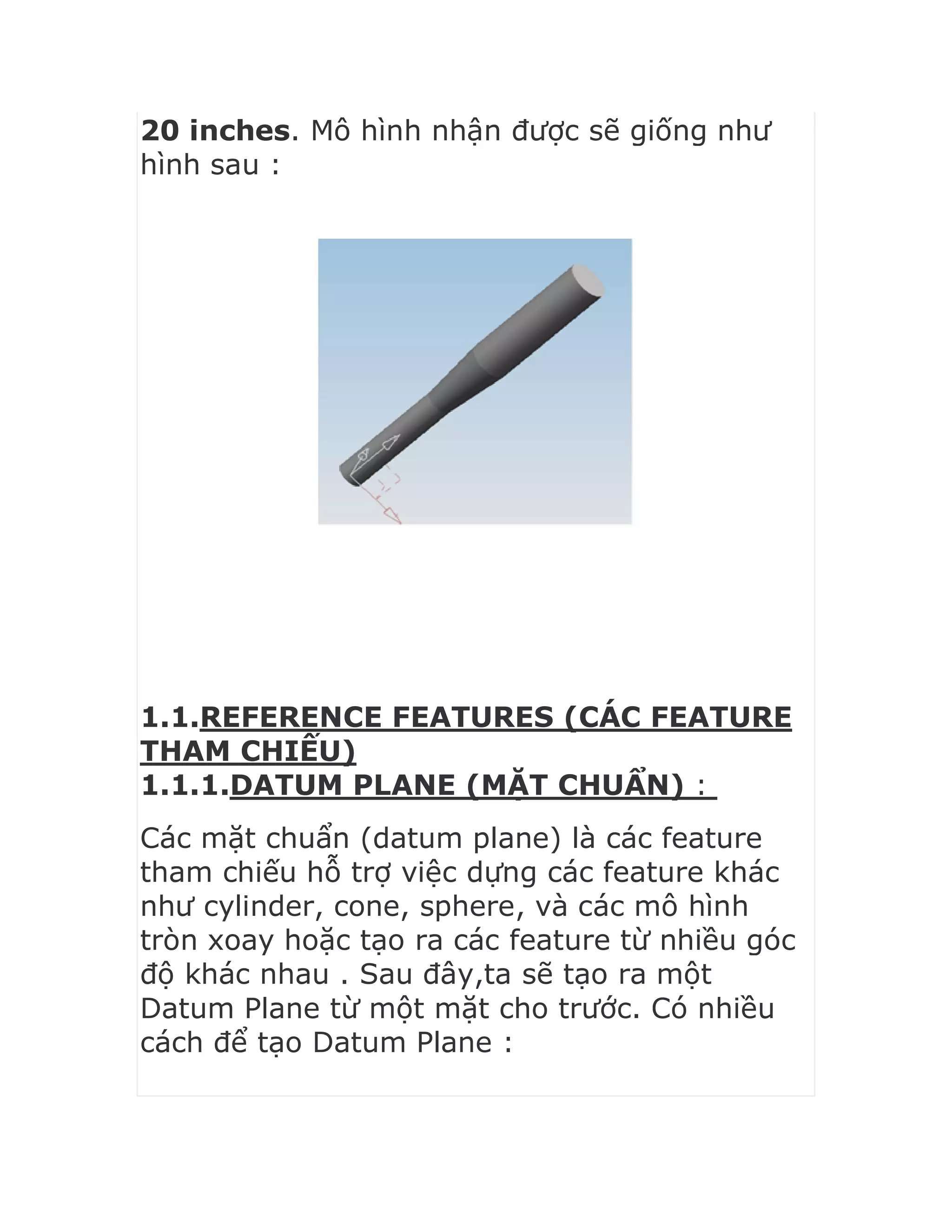 20 inches. Mô hình nhận được sẽ giống như
hình sau :
1.1.REFERENCE FEATURES (CÁC FEATURE
THAM CHIẾU)
1.1.1.DATUM PLANE (MẶT CHUẨN) :
Các mặt chuẩn (datum plane) là các feature
tham chiếu hỗ trợ việc dựng các feature khác
như cylinder, cone, sphere, và các mô hình
tròn xoay hoặc tạo ra các feature từ nhiều góc
độ khác nhau . Sau đây,ta sẽ tạo ra một
Datum Plane từ một mặt cho trước. Có nhiều
cách để tạo Datum Plane :
 