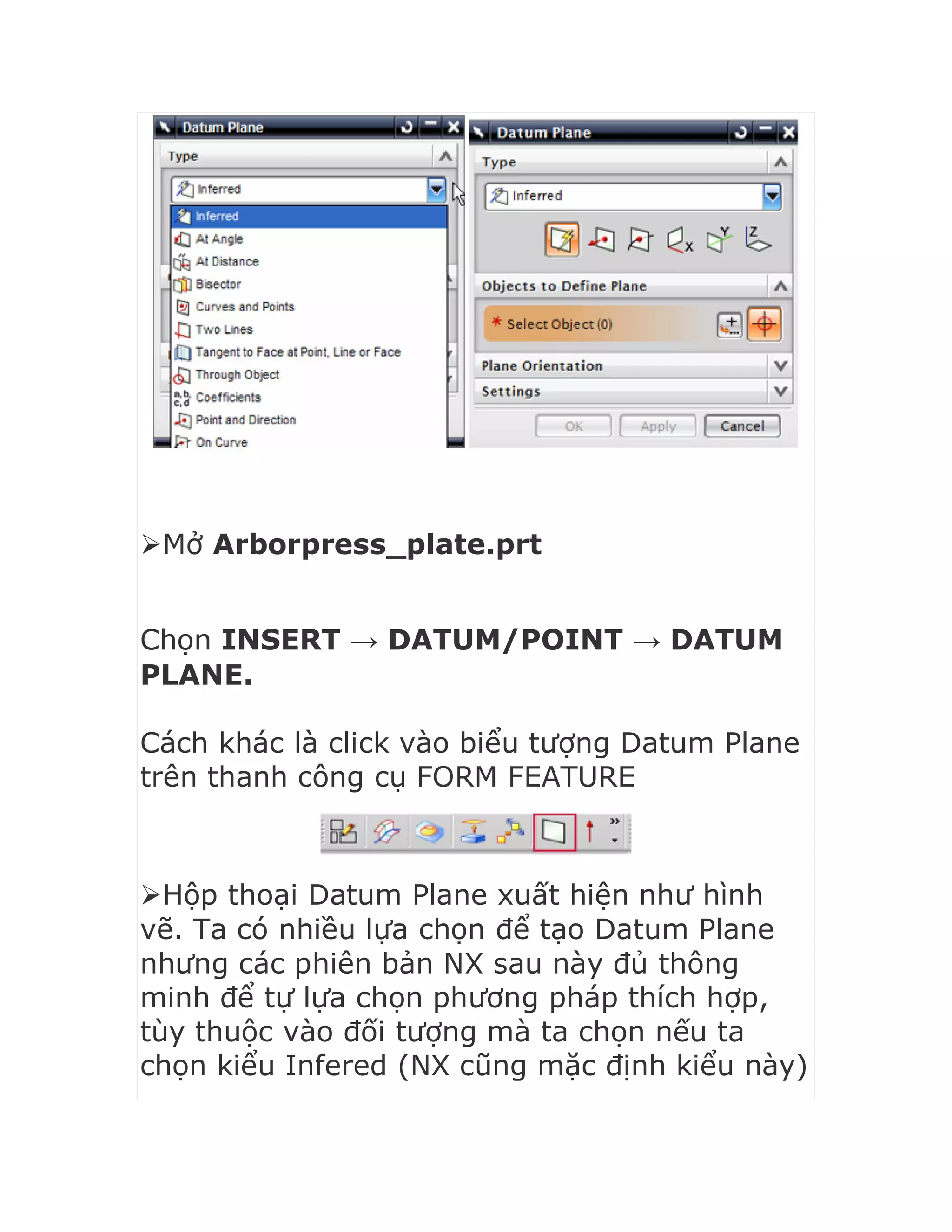 Mở Arborpress_plate.prt


Chọn INSERT → DATUM/POINT → DATUM
PLANE.
Cách khác là click vào biểu tượng Datum Plane
trên thanh công cụ FORM FEATURE
Hộp thoại Datum Plane xuất hiện như hình
vẽ. Ta có nhiều lựa chọn để tạo Datum Plane
nhưng các phiên bản NX sau này đủ thông
minh để tự lựa chọn phương pháp thích hợp,
tùy thuộc vào đối tượng mà ta chọn nếu ta
chọn kiểu Infered (NX cũng mặc định kiểu này)
 