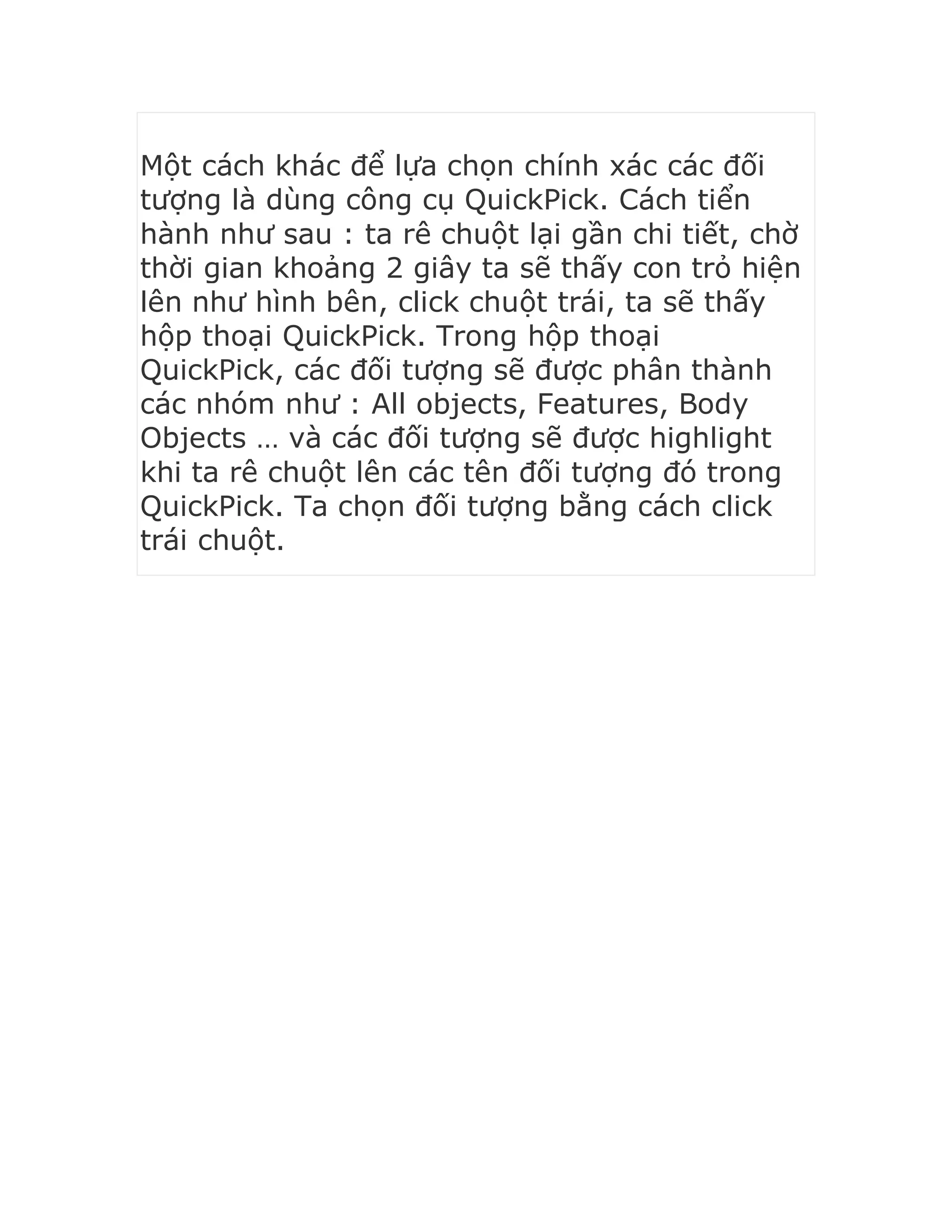 Một cách khác để lựa chọn chính xác các đối
tượng là dùng công cụ QuickPick. Cách tiển
hành như sau : ta rê chuột lại gần chi tiết, chờ
thời gian khoảng 2 giây ta sẽ thấy con trỏ hiện
lên như hình bên, click chuột trái, ta sẽ thấy
hộp thoại QuickPick. Trong hộp thoại
QuickPick, các đối tượng sẽ được phân thành
các nhóm như : All objects, Features, Body
Objects … và các đối tượng sẽ được highlight
khi ta rê chuột lên các tên đối tượng đó trong
QuickPick. Ta chọn đối tượng bằng cách click
trái chuột.
 