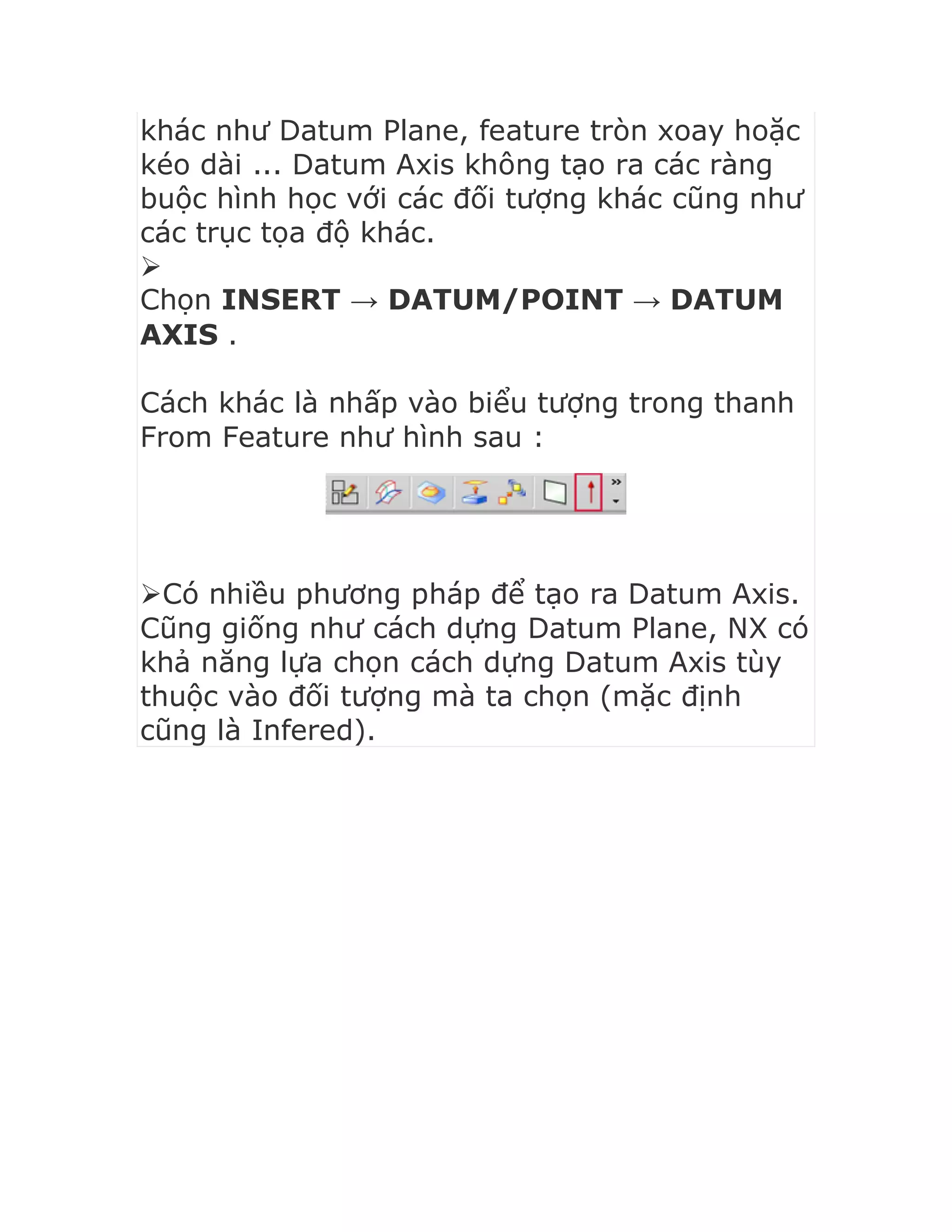 khác như Datum Plane, feature tròn xoay hoặc
kéo dài ... Datum Axis không tạo ra các ràng
buộc hình học với các đối tượng khác cũng như
các trục tọa độ khác.

Chọn INSERT → DATUM/POINT → DATUM
AXIS .
Cách khác là nhấp vào biểu tượng trong thanh
From Feature như hình sau :
Có nhiều phương pháp để tạo ra Datum Axis.
Cũng giống như cách dựng Datum Plane, NX có
khả năng lựa chọn cách dựng Datum Axis tùy
thuộc vào đối tượng mà ta chọn (mặc định
cũng là Infered).
 