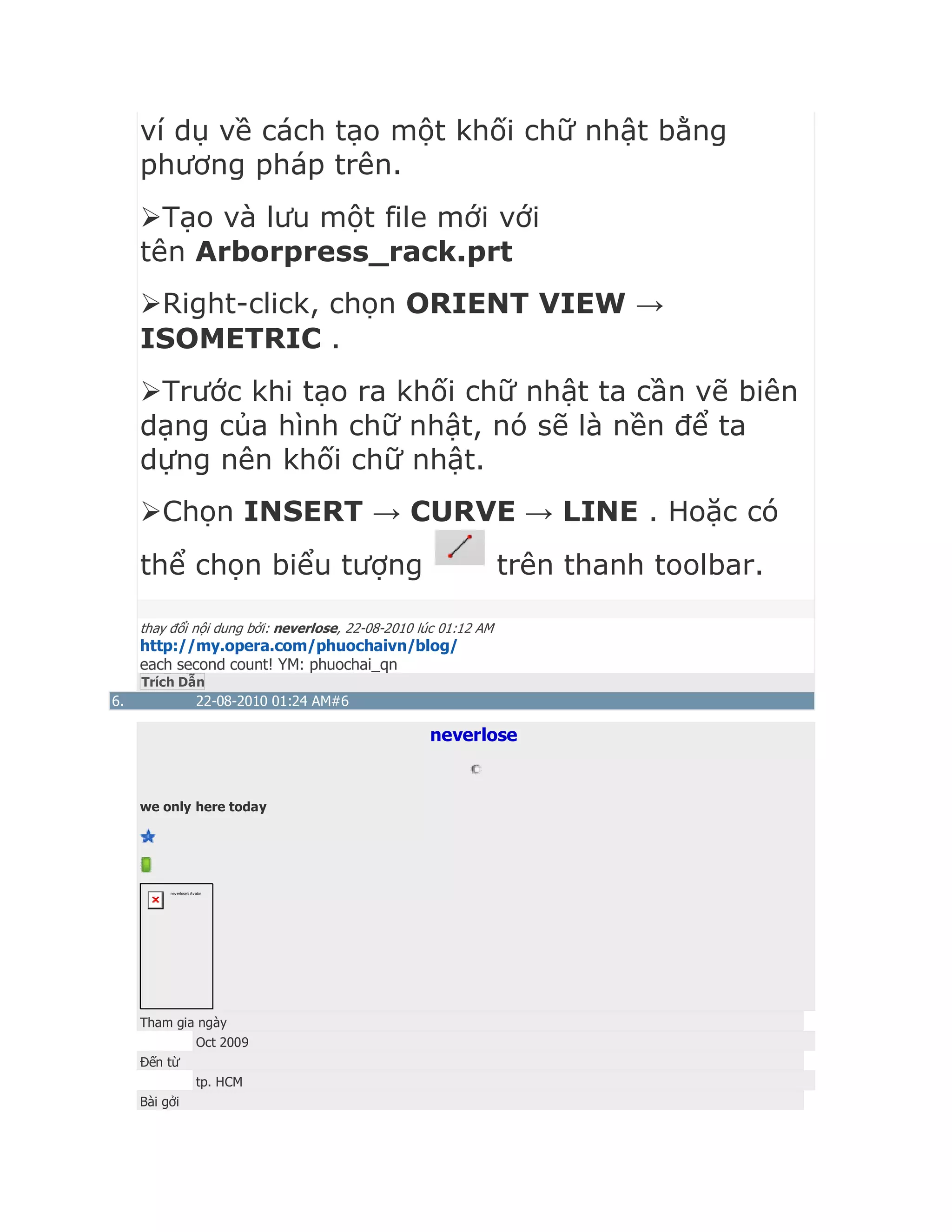 ví dụ về cách tạo một khối chữ nhật bằng
phương pháp trên.
Tạo và lưu một file mới với
tên Arborpress_rack.prt
Right-click, chọn ORIENT VIEW →
ISOMETRIC .
Trước khi tạo ra khối chữ nhật ta cần vẽ biên
dạng của hình chữ nhật, nó sẽ là nền để ta
dựng nên khối chữ nhật.
Chọn INSERT → CURVE → LINE . Hoặc có
thể chọn biểu tượng trên thanh toolbar.
thay đổi nội dung bởi: neverlose, 22-08-2010 lúc 01:12 AM
http://my.opera.com/phuochaivn/blog/
each second count! YM: phuochai_qn
Trích Dẫn
6. 22-08-2010 01:24 AM#6
neverlose
we only here today
neverlose's Avatar
Tham gia ngày
Oct 2009
Đến từ
tp. HCM
Bài gởi
 