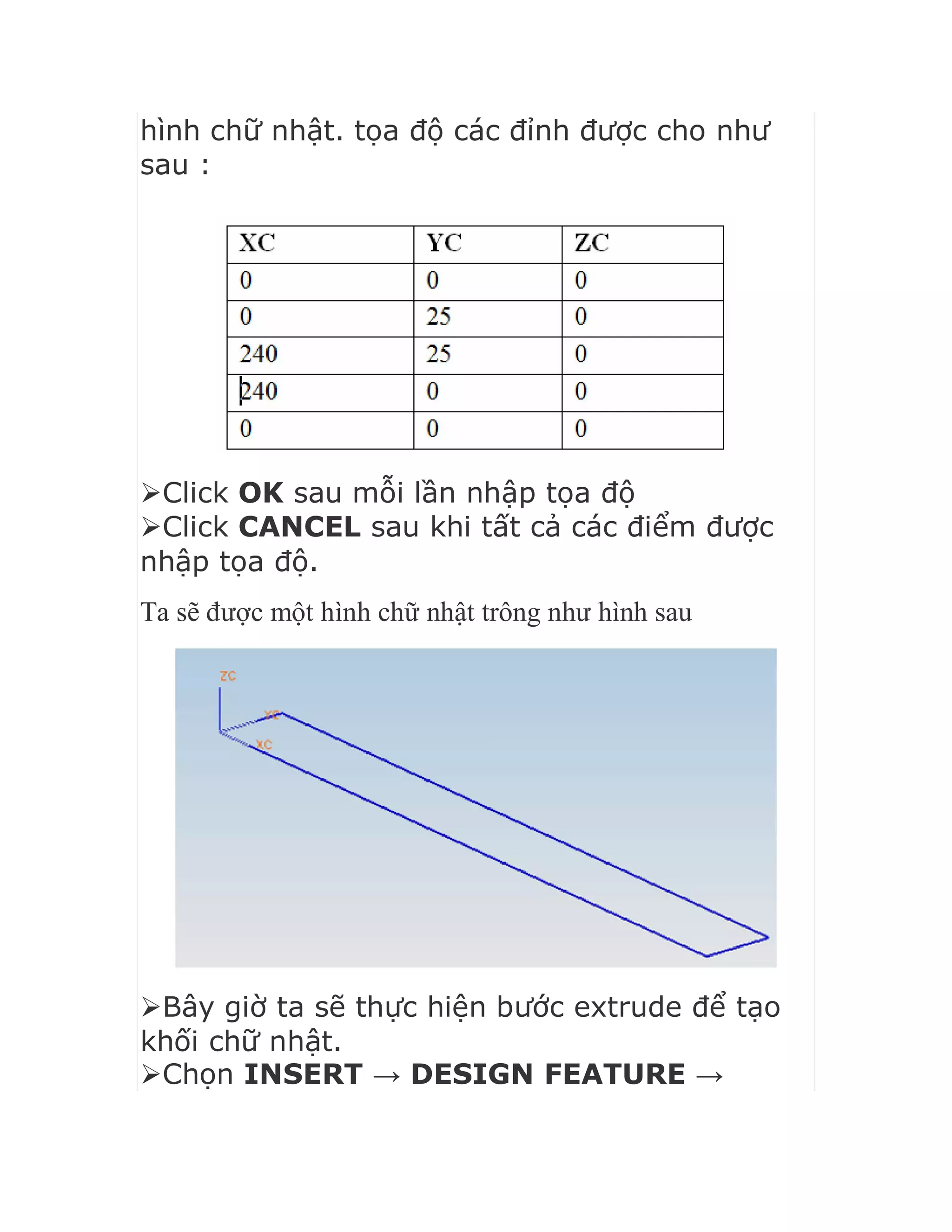 hình chữ nhật. tọa độ các đỉnh được cho như
sau :
Click OK sau mỗi lần nhập tọa độ
Click CANCEL sau khi tất cả các điểm được
nhập tọa độ.
Ta sẽ được một hình chữ nhật trông như hình sau
Bây giờ ta sẽ thực hiện bước extrude để tạo
khối chữ nhật.
Chọn INSERT → DESIGN FEATURE →
 