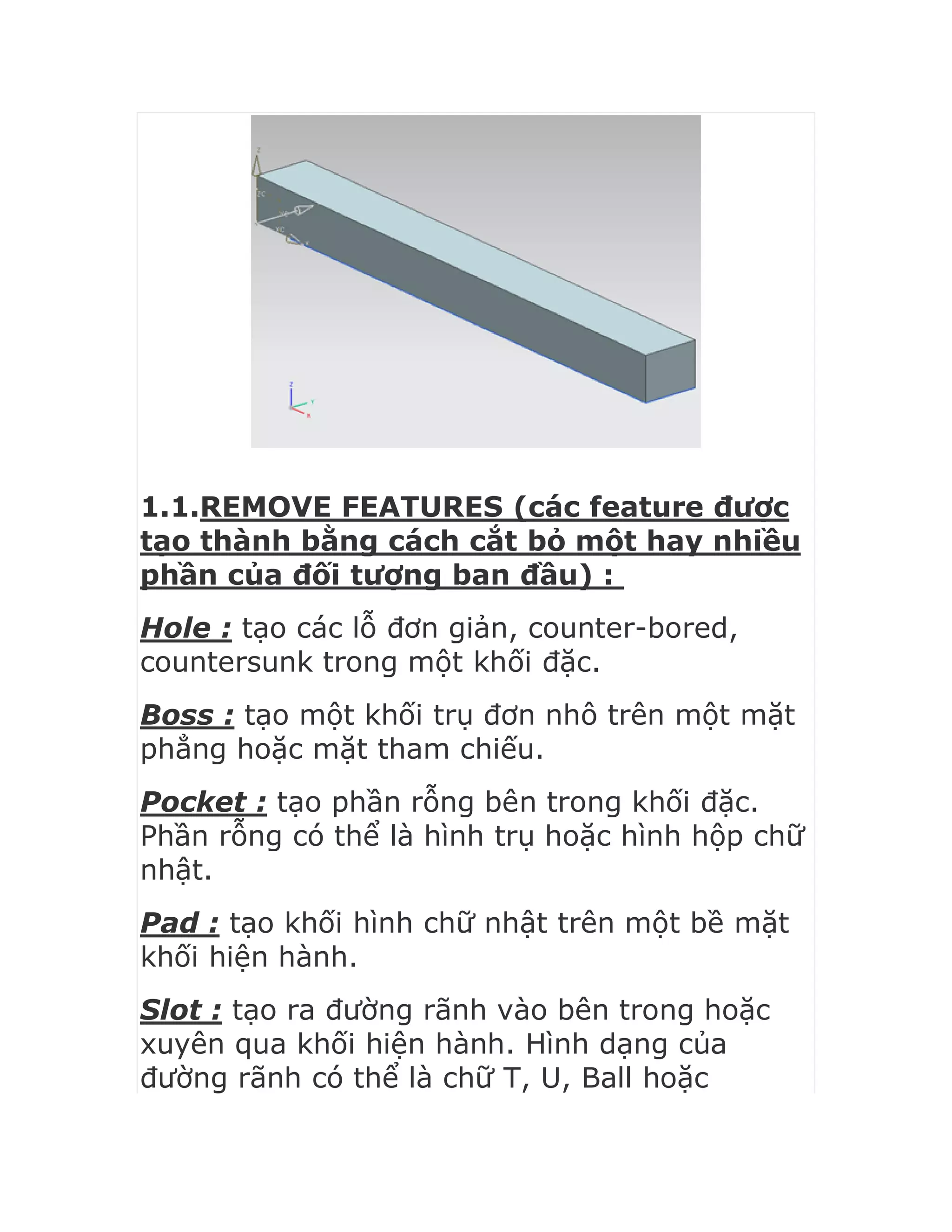 1.1.REMOVE FEATURES (các feature được
tạo thành bằng cách cắt bỏ một hay nhiều
phần của đối tượng ban đầu) :
Hole : tạo các lỗ đơn giản, counter-bored,
countersunk trong một khối đặc.
Boss : tạo một khối trụ đơn nhô trên một mặt
phẳng hoặc mặt tham chiếu.
Pocket : tạo phần rỗng bên trong khối đặc.
Phần rỗng có thể là hình trụ hoặc hình hộp chữ
nhật.
Pad : tạo khối hình chữ nhật trên một bề mặt
khối hiện hành.
Slot : tạo ra đường rãnh vào bên trong hoặc
xuyên qua khối hiện hành. Hình dạng của
đường rãnh có thể là chữ T, U, Ball hoặc
 