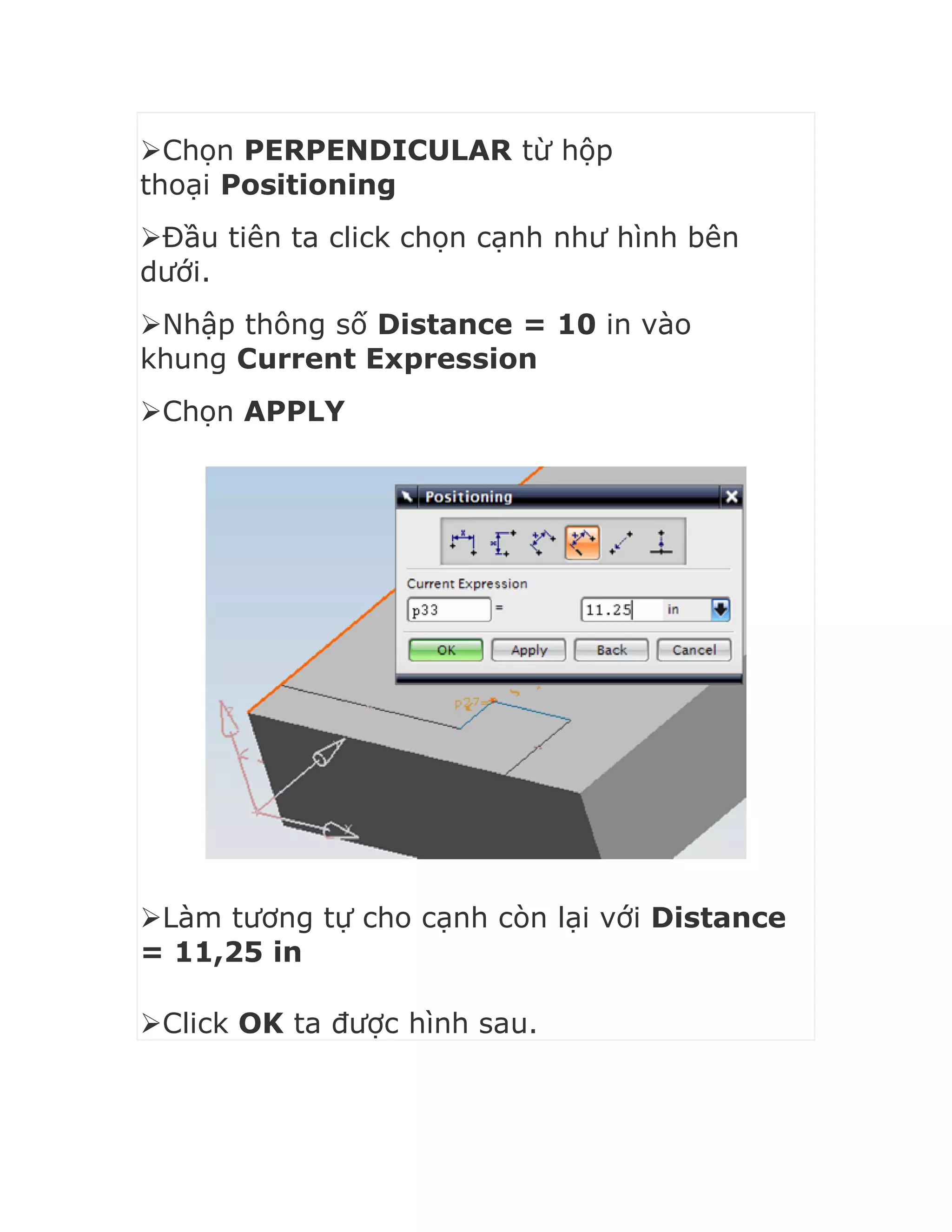 Chọn PERPENDICULAR từ hộp
thoại Positioning
Đầu tiên ta click chọn cạnh như hình bên
dưới.
Nhập thông số Distance = 10 in vào
khung Current Expression
Chọn APPLY
Làm tương tự cho cạnh còn lại với Distance
= 11,25 in
Click OK ta được hình sau.
 