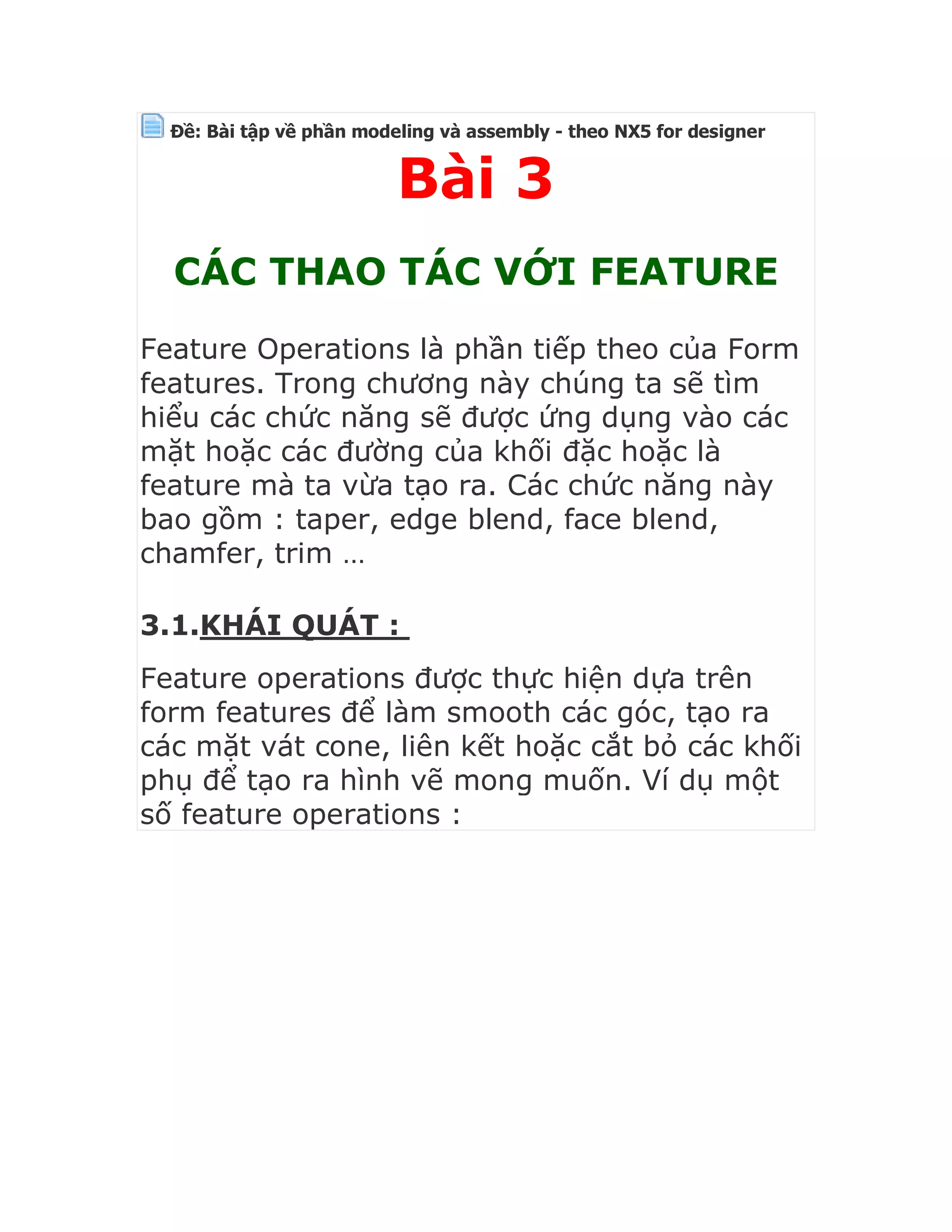 Ðề: Bài tập về phần modeling và assembly - theo NX5 for designer
Bài 3
CÁC THAO TÁC VỚI FEATURE
Feature Operations là phần tiếp theo của Form
features. Trong chương này chúng ta sẽ tìm
hiểu các chức năng sẽ được ứng dụng vào các
mặt hoặc các đường của khối đặc hoặc là
feature mà ta vừa tạo ra. Các chức năng này
bao gồm : taper, edge blend, face blend,
chamfer, trim …
3.1.KHÁI QUÁT :
Feature operations được thực hiện dựa trên
form features để làm smooth các góc, tạo ra
các mặt vát cone, liên kết hoặc cắt bỏ các khối
phụ để tạo ra hình vẽ mong muốn. Ví dụ một
số feature operations :
 