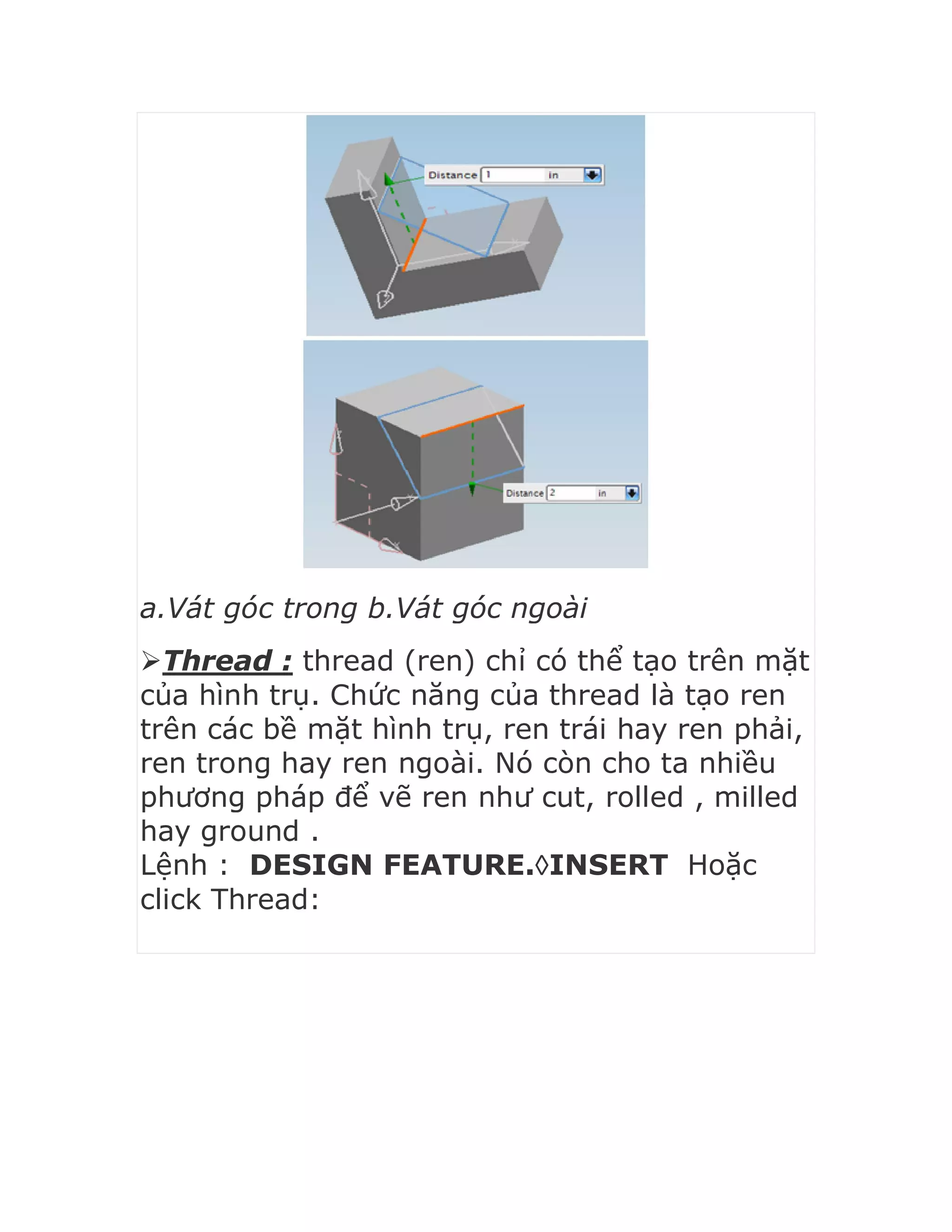 a.Vát góc trong b.Vát góc ngoài
Thread : thread (ren) chỉ có thể tạo trên mặt
của hình trụ. Chức năng của thread là tạo ren
trên các bề mặt hình trụ, ren trái hay ren phải,
ren trong hay ren ngoài. Nó còn cho ta nhiều
phương pháp để vẽ ren như cut, rolled , milled
hay ground .
Lệnh : DESIGN FEATURE.INSERT Hoặc
click Thread:
 