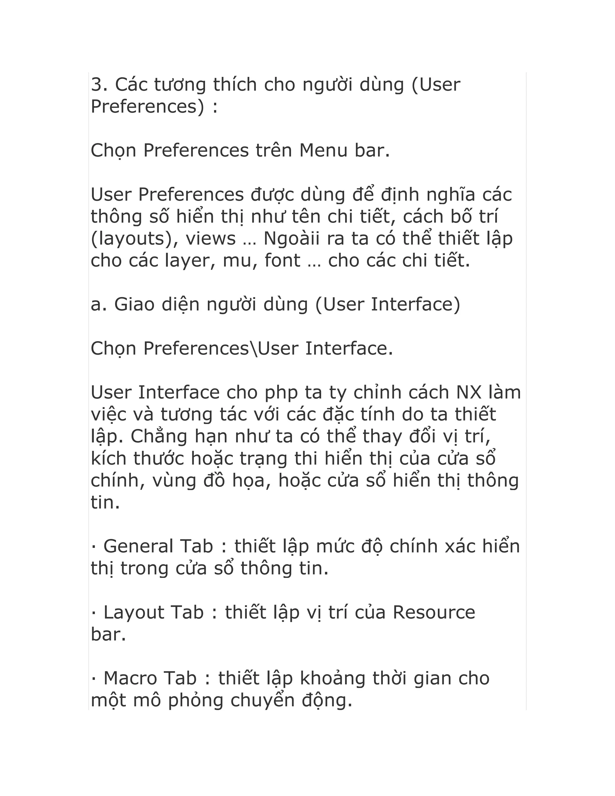 3. Các tương thích cho người dùng (User
Preferences) :
Chọn Preferences trên Menu bar.
User Preferences được dùng để định nghĩa các
thông số hiển thị như tên chi tiết, cách bố trí
(layouts), views … Ngoàii ra ta có thể thiết lập
cho các layer, mu, font … cho các chi tiết.
a. Giao diện người dùng (User Interface)
Chọn PreferencesUser Interface.
User Interface cho php ta ty chỉnh cách NX làm
việc và tương tác với các đặc tính do ta thiết
lập. Chẳng hạn như ta có thể thay đổi vị trí,
kích thước hoặc trạng thi hiển thị của cửa sổ
chính, vùng đồ họa, hoặc cửa sổ hiển thị thông
tin.
· General Tab : thiết lập mức độ chính xác hiển
thị trong cửa sổ thông tin.
· Layout Tab : thiết lập vị trí của Resource
bar.
· Macro Tab : thiết lập khoảng thời gian cho
một mô phỏng chuyển động.
 