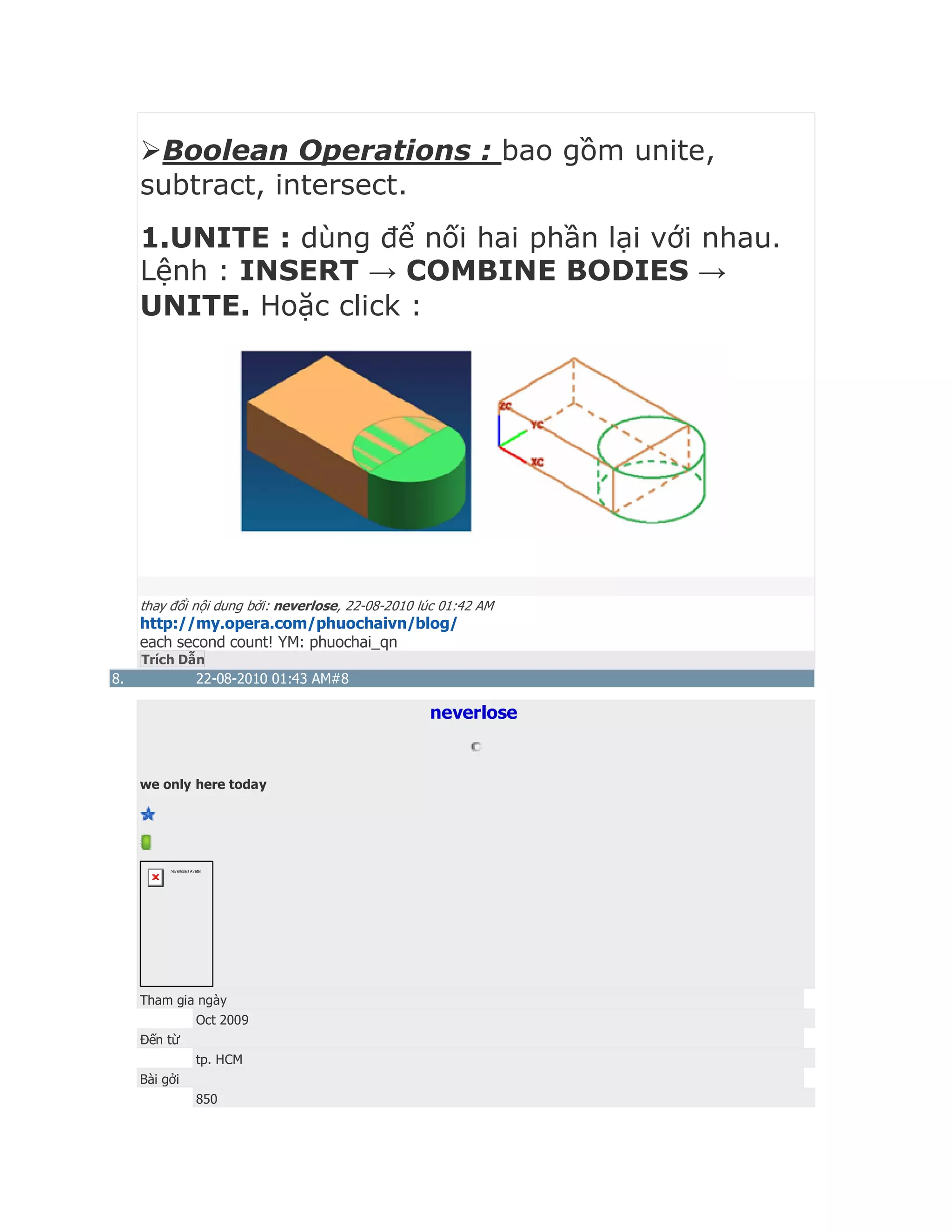 Boolean Operations : bao gồm unite,
subtract, intersect.
1.UNITE : dùng để nối hai phần lại với nhau.
Lệnh : INSERT → COMBINE BODIES →
UNITE. Hoặc click :
thay đổi nội dung bởi: neverlose, 22-08-2010 lúc 01:42 AM
http://my.opera.com/phuochaivn/blog/
each second count! YM: phuochai_qn
Trích Dẫn
8. 22-08-2010 01:43 AM#8
neverlose
we only here today
neverlose's Avatar
Tham gia ngày
Oct 2009
Đến từ
tp. HCM
Bài gởi
850
 